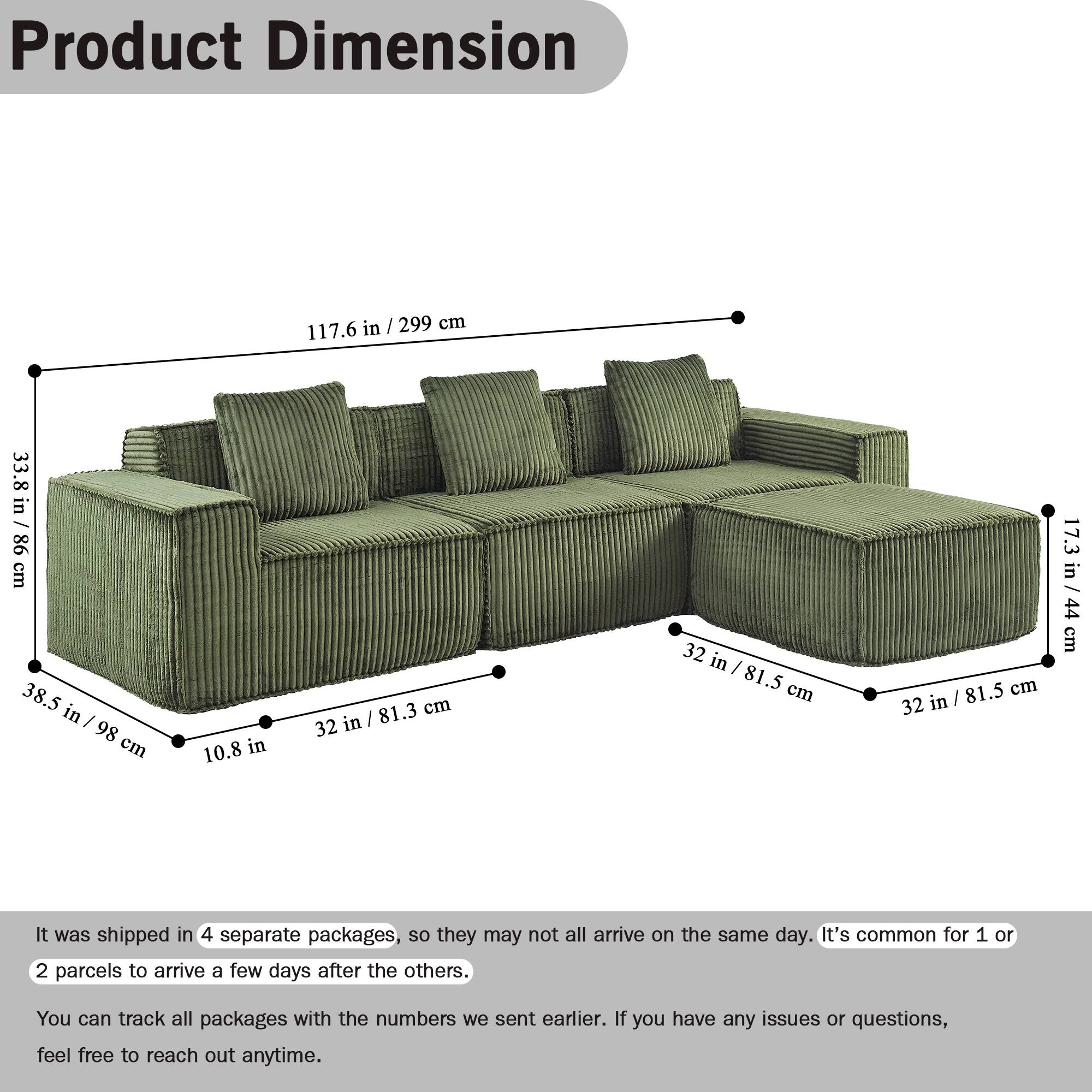 Product Dimension

117.6 in / 299 cm  
33.8 in / 86 cm  
38.5 in / 98 cm  
10.8 in  
81.3 cm / 32 in  
32 in / 81.5 cm  
32 in / 81.5 cm  
17.3 in / 44 cm / 44 cm

It was shipped in 4 separate packages, so they may not all arrive on the same day. It's common for 1 or 2 parcels to arrive a few days after the others. You can track all packages with the numbers we sent earlier. If you have any issues or questions, feel free to reach out anytime.
