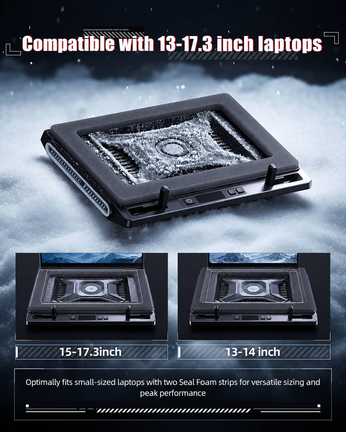 Compatible with 13-17.3 inch laptops

15-17.3 inch

13-14 inch

Optimally fits small-sized laptops with two Seal Foam strips for versatile sizing and peak performance
