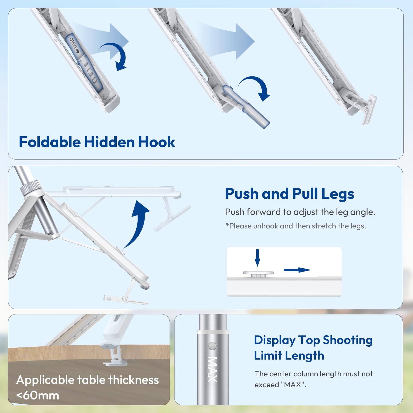 - Foldable Hidden Hook
- Push and Pull Legs
  - Push forward to adjust the leg angle.
  - *Please unhook and then stretch the legs.
- Applicable table thickness <60mm
- Display Top Shooting Limit Length
  - The center column length must not exceed "MAX".
