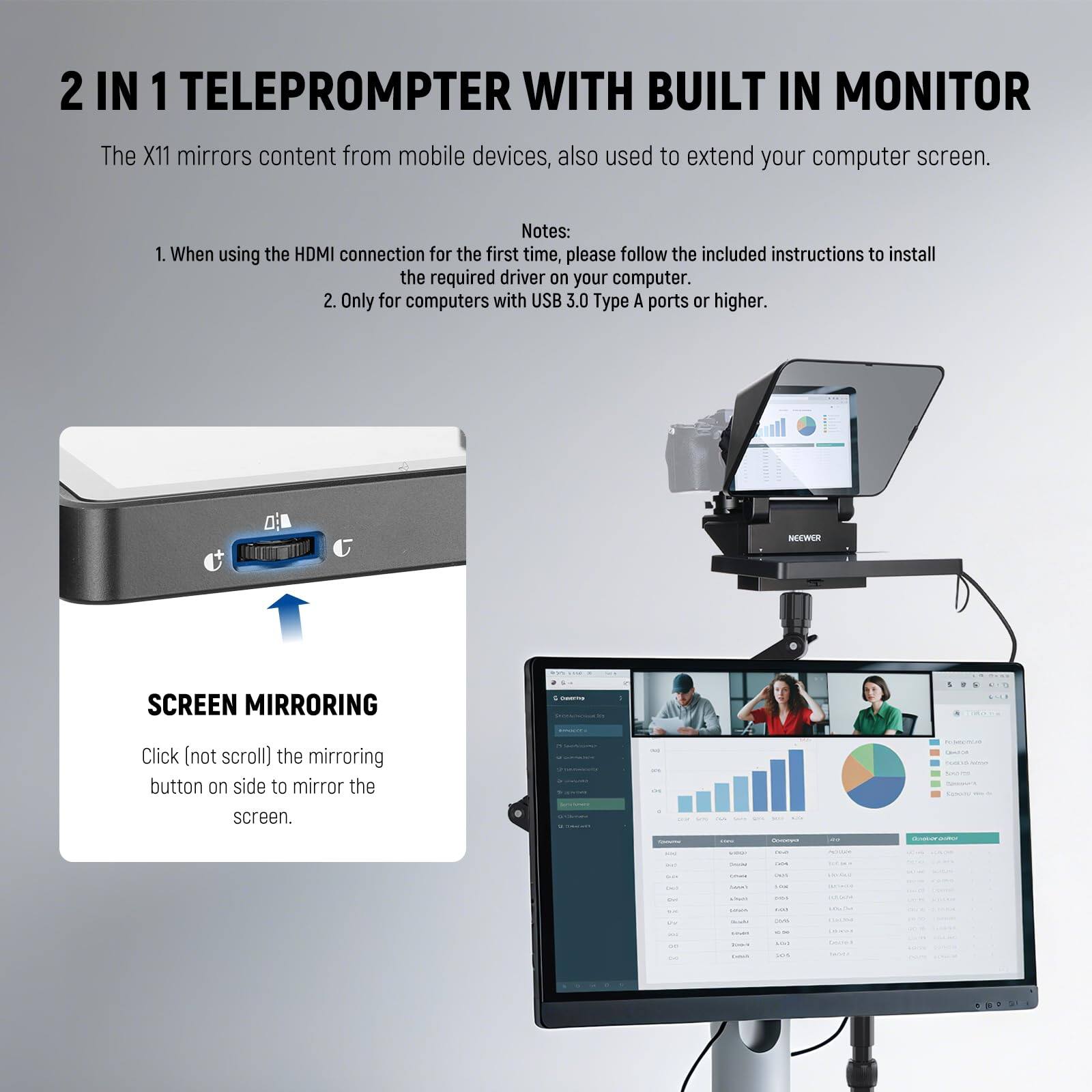 2 IN 1 TELEPROMPTER WITH BUILT IN MONITOR

The X11 mirrors content from mobile devices, also used to extend your computer screen.

Notes:
1. When using the HDMI connection for the first time, please follow the included instructions to install the required driver on your computer.
2. Only for computers with USB 3.0 Type A ports or higher.

SCREEN MIRRORING

Click (not scroll) the mirroring button on side to mirror the screen.