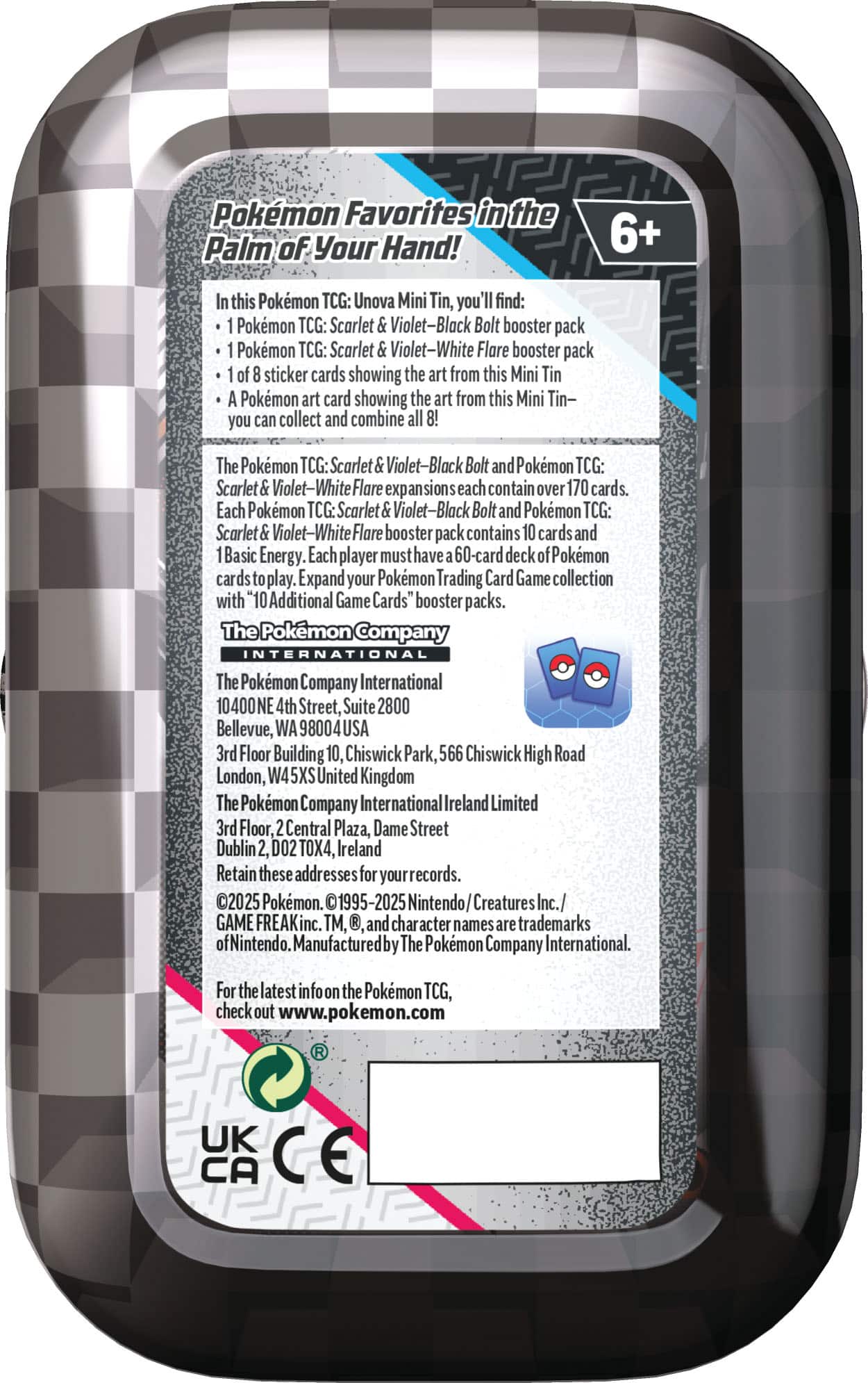 Pokemon Favorites in the Palm of Your Hand! 6+ this Pokemon TCG: Unova Mini Tin, you find: Pokemon TCG: Scarlet Violet-Black Bolt booster pack Pokemon TCG: Scarlet Violet-White Flare booster pack sticker cards showing the art from this Mini Tin Pokemon art card showing the art from this Mini Tin- you can collect and combine The Pokemon TCG: Scarlet Violet-Black Bolt and Pokmon TCG: Scarlet olet-White Flare exp sions each contain over 170 cards. Each Pokemon TCG: Scarlet Violet-Black Bolt and Pokemon TCG: Scarlet Violet-White Flare booste pack contains cards and Basic Energy. Each player must have 60-card deck okemon play. Expand your Pokmon Trading Card Game collection with "10 Additional Game Cards" booster packs. The Pokemon Company INTERNATIONAL The Pokemon Company International 10400NE 4th Street, Suite 2800 Bellevue, WA 98004USA 3rd Floor Building 10, Chiswick Park, 566 Chiswick High Road London, W45X United Kingdom The Pokemon Company International