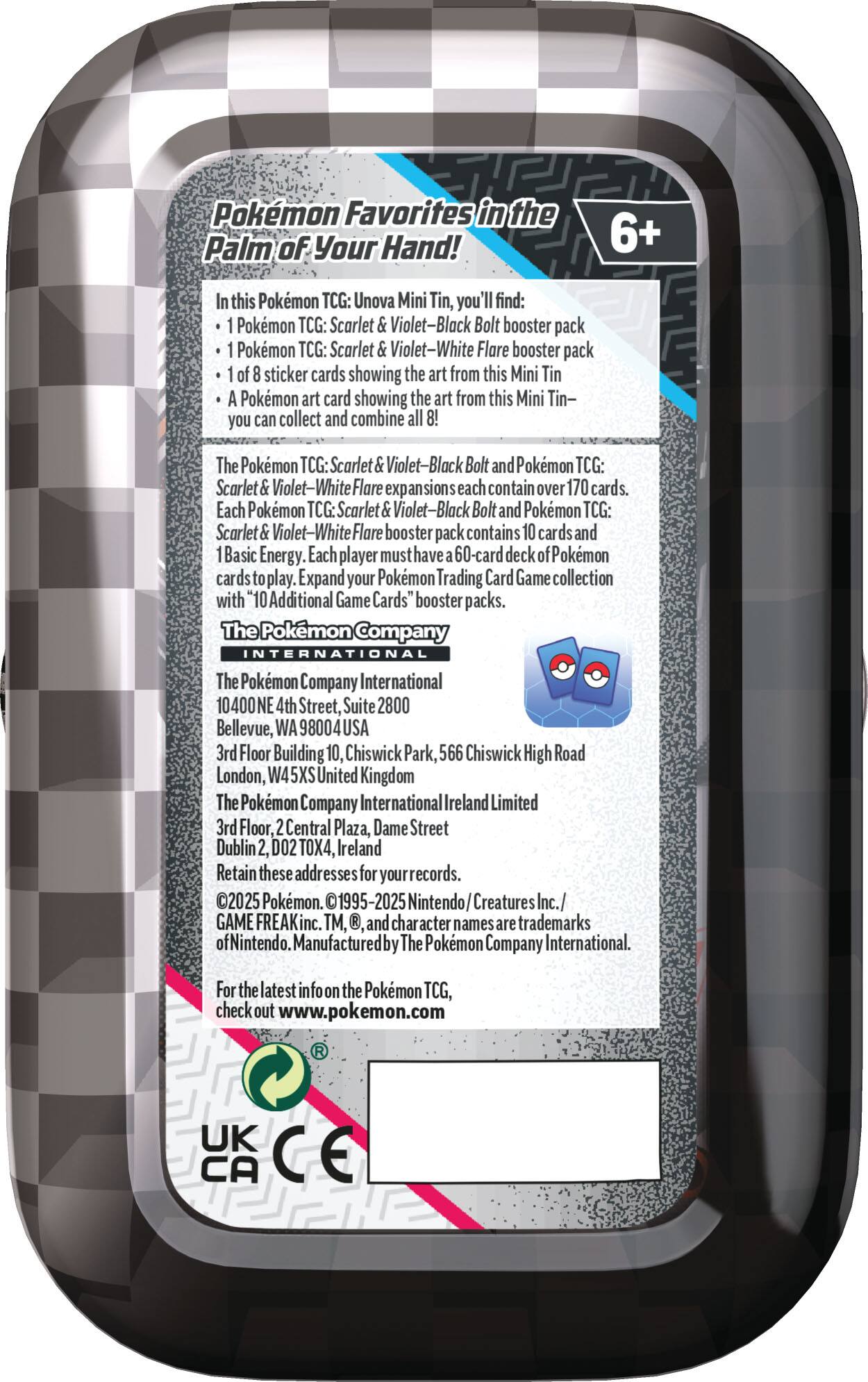 Pokemon Favorites in the Palm of Your Hand! 6+ this Pokemon TCG: Unova Mini Tin, you find: Pokemon TCG: Scarlet Violet-Black Bolt booster pack Pokemon TCG: Scarlet Violet-White Flare booster pack sticker cards showing the art from this Mini Tin Pokemon art card showing the art from this Mini Tin- you can collect and combine The Pokemon TCG: Scarlet Violet-Black Bolt and Pokmon TCG: Scarlet olet-White Flare exp sions each contain over 170 cards. Each Pokemon TCG: Scarlet Violet-Black Bolt and Pokemon TCG: Scarlet Violet-White Flare booste pack contains cards and Basic Energy. Each player must have 60-card deck okemon play. Expand your Pokmon Trading Card Game collection with "10 Additional Game Cards" booster packs. The Pokemon Company INTERNATIONAL The Pokemon Company International 10400NE 4th Street, Suite 2800 Bellevue, WA 98004USA 3rd Floor Building 10, Chiswick Park, 566 Chiswick High Road London, W45X United Kingdom The Pokemon Company International