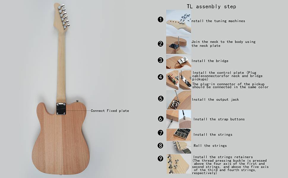 TL Assembly Step

1. Install the tuning machines
2. Join the neck to the body using the neck plate
3. Install the bridge
4. Install the control plate (Plug cable connectors for neck and bridge pickups) - The plug-in connector of the pickup should be connected in the same color
5. Install the output jack
6. Install the strap buttons
7. Install the strings
8. Roll the strings
9. Install the strings retainers (The thread pressing buckle is pressed above the four axis of the first and second strings, and above the five axis of the third and fourth strings, respectively)