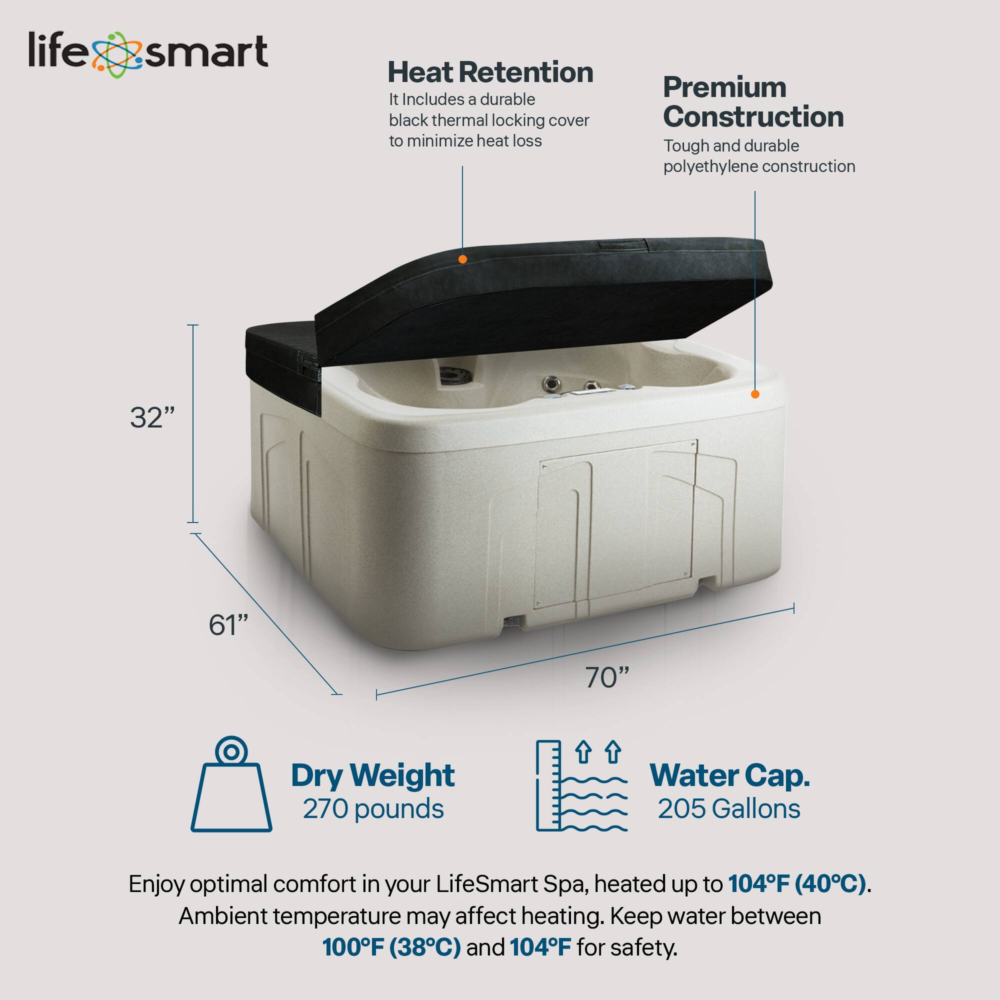 LifeSmart Heat Retention Premium Construction

- Heat Retention: Includes a durable black thermal locking cover to minimize heat loss.
- Premium Construction: Tough and durable polyethylene construction.
- Dimensions: 32" x 61" x 70"
- Dry Weight: 270 pounds
- Water Cap: 205 Gallons

Enjoy optimal comfort in your LifeSmart Spa, heated up to 104°F (40°C). Ambient temperature may affect heating. Keep water between 100°F (38°C) and 104°F for safety.