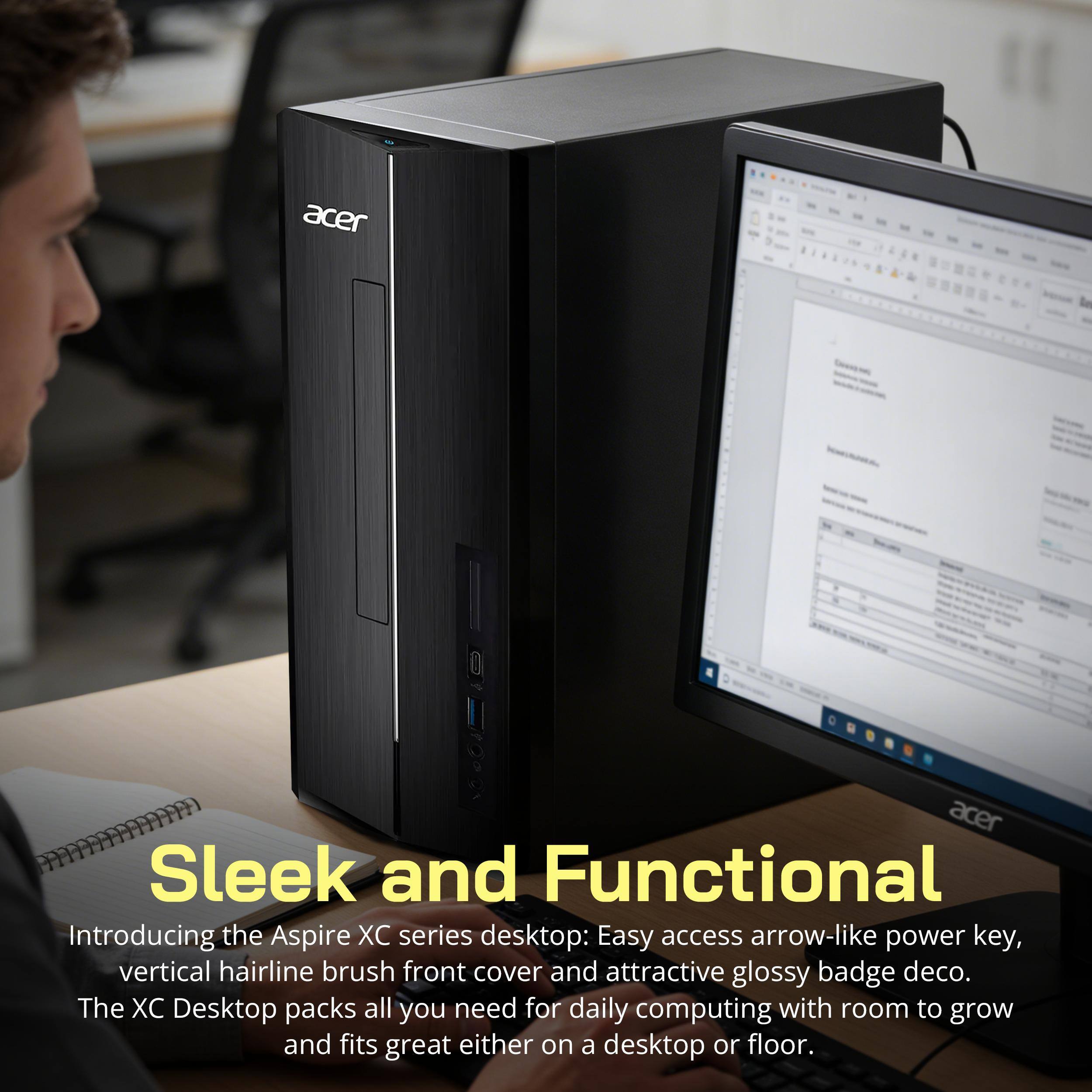 acer

Sleek and Functional

Introducing the Aspire XC series desktop: Easy access arrow-like power key, vertical hairline brush front cover and attractive glossy badge deco. The XC Desktop packs all you need for daily computing with room to grow and fits great either on a desktop or floor.