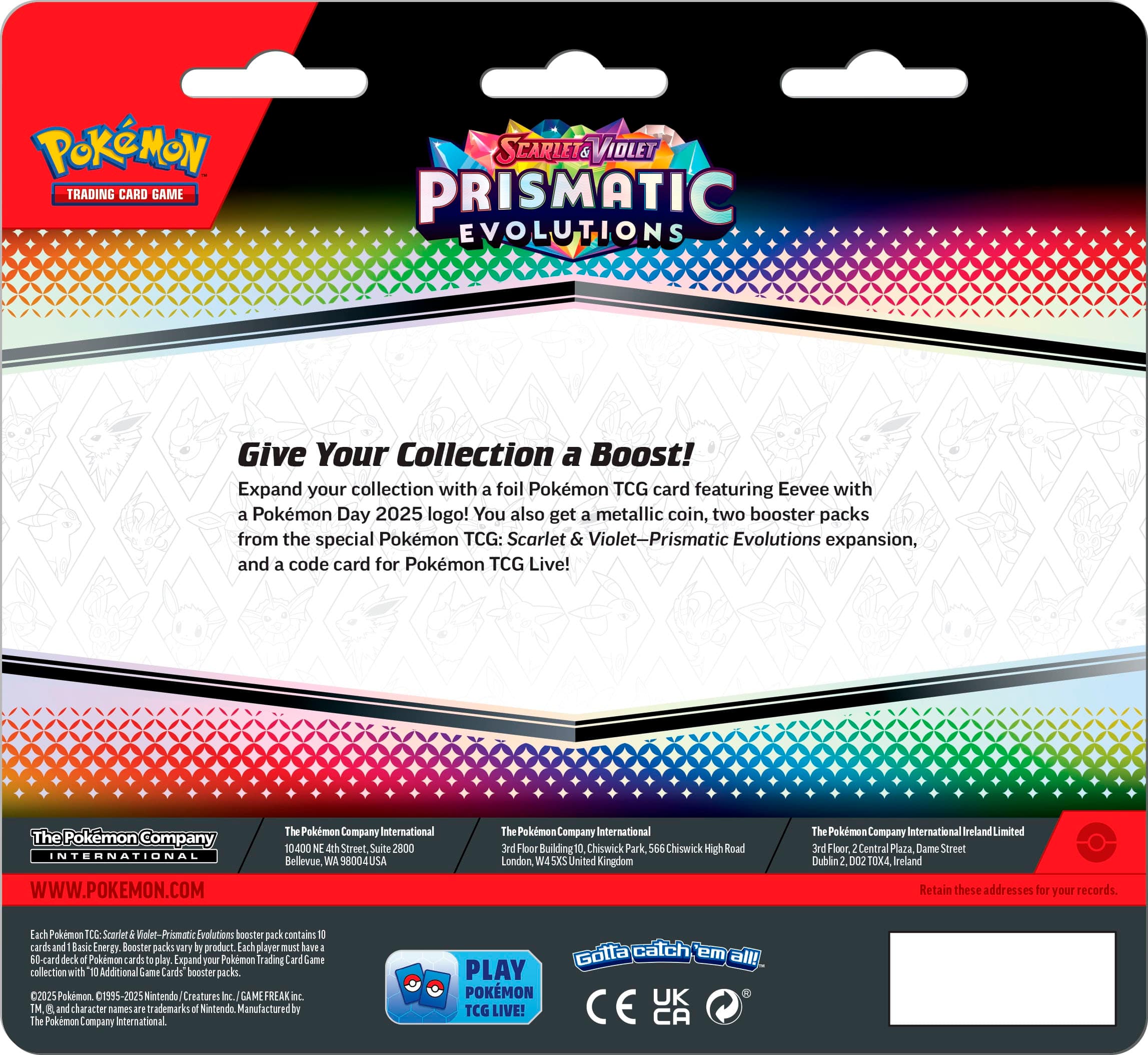 Pokemon Trading Card Game: Scarlet & Violet - Prismatic Evolutions
Give Your Collection a Boost!
Expand your collection with a foil Pokemon TCG card featuring Eevee with a Pokemon Day 2025 logo! You also get a metallic coin, two booster packs from the special Pokemon TCG: Scarlet & Violet-Prismatic Evolutions expansion, and a code card for Pokemon TCG Live!
The Pokemon Company International
10400 NE 4th Street, Suite 2800
Bellevue, WA 8004 USA
The Pokemon Company International 3rd Floor, Building 0
Chiswick Park, 566 Chiswick High Road
London, W4 2DX United Kingdom
The Pokemon Company International Ireland Limited
3rd Floor, Central Plaza
Dame Street, Dublin 2
D02 TOX4 Ireland
Retain these addresses for your records.
Each Pokemon TCG: Scarlet & Violet-Prismatic Evolutions booster pack contains 1 card and 1 Energy Booster packs vary in product. Each player must have a minimum of 50 cards in their deck to play.