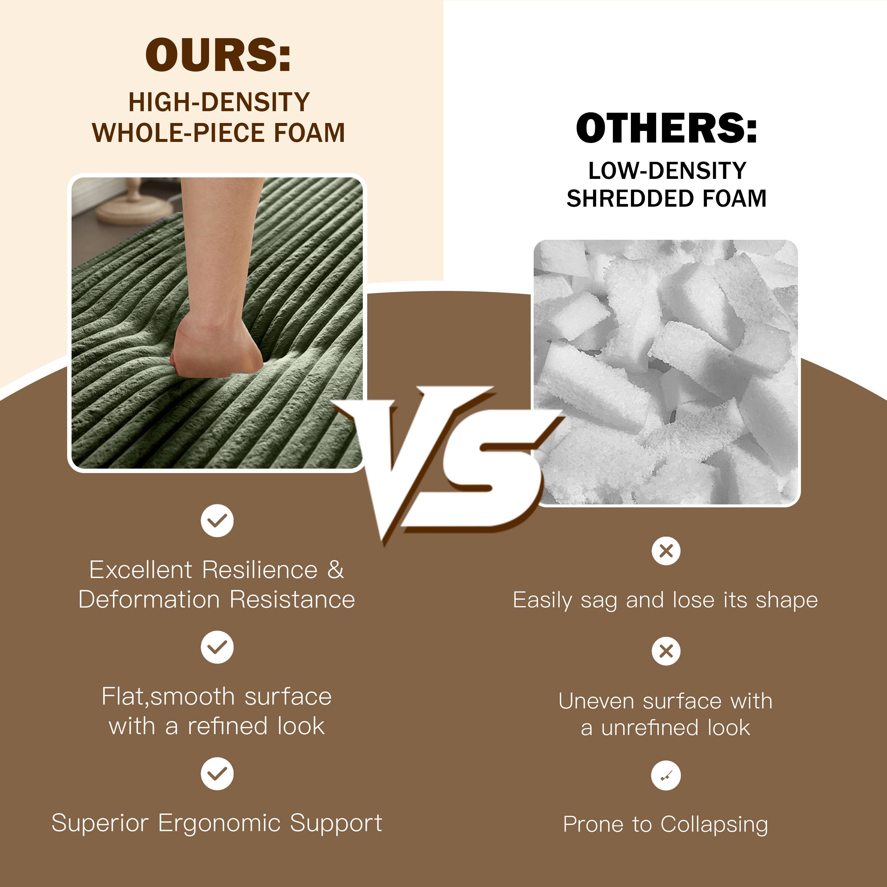 **OURS:**
- HIGH-DENSITY WHOLE-PIECE FOAM
  - Excellent Resilience & Deformation Resistance
  - Flat, smooth surface with a refined look
  - Superior Ergonomic Support

**OTHERS:**
- LOW-DENSITY SHREDDED FOAM
  - Easily sag and lose its shape
  - Uneven surface with an unrefined look
  - Prone to Collapsing