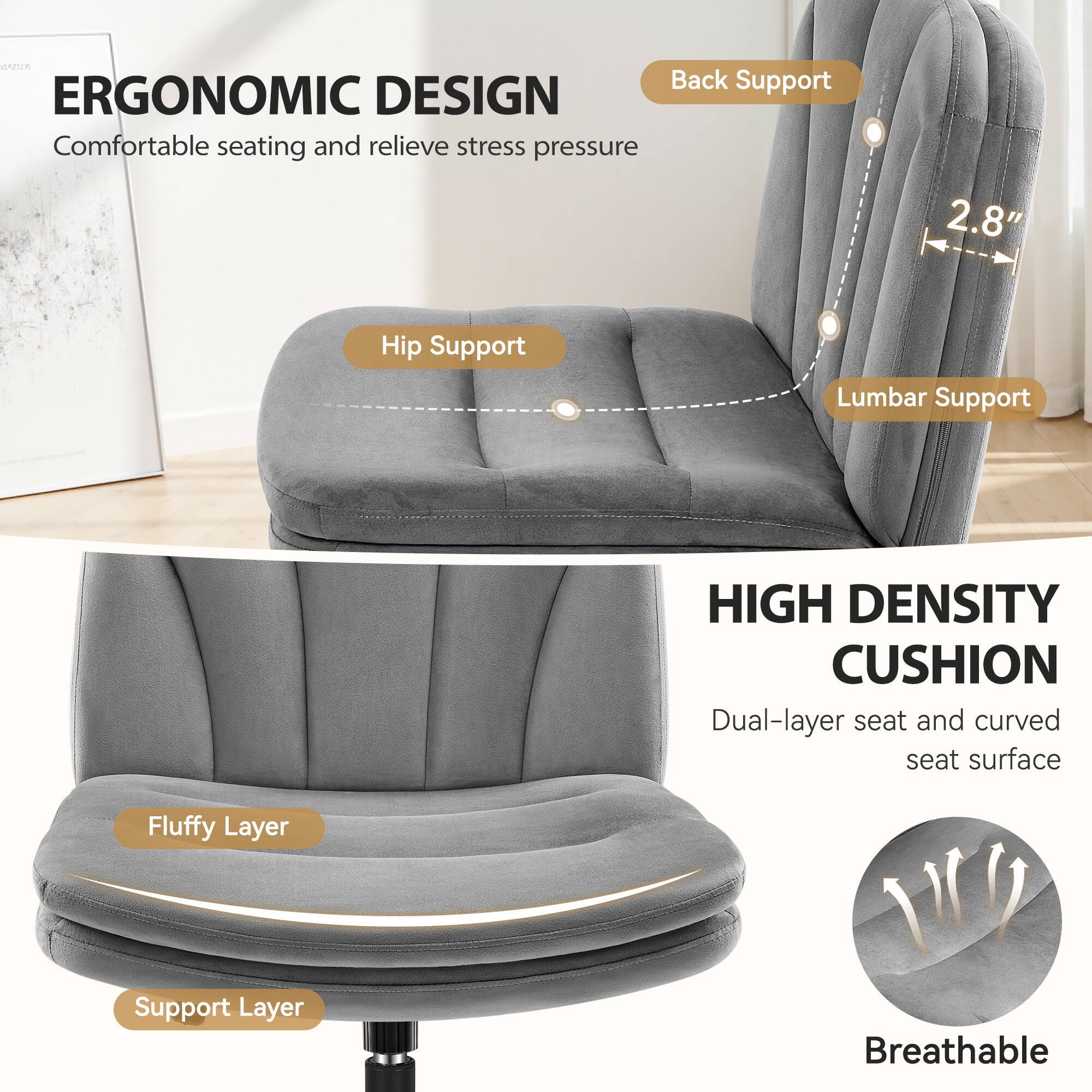 ERGONOMIC DESIGN  
Comfortable seating and relieve stress pressure

Back Support  
Hip Support  
Lumbar Support

HIGH DENSITY CUSHION  
Dual-layer seat and curved seat surface

Fluffy Layer  
Support Layer  
Breathable
