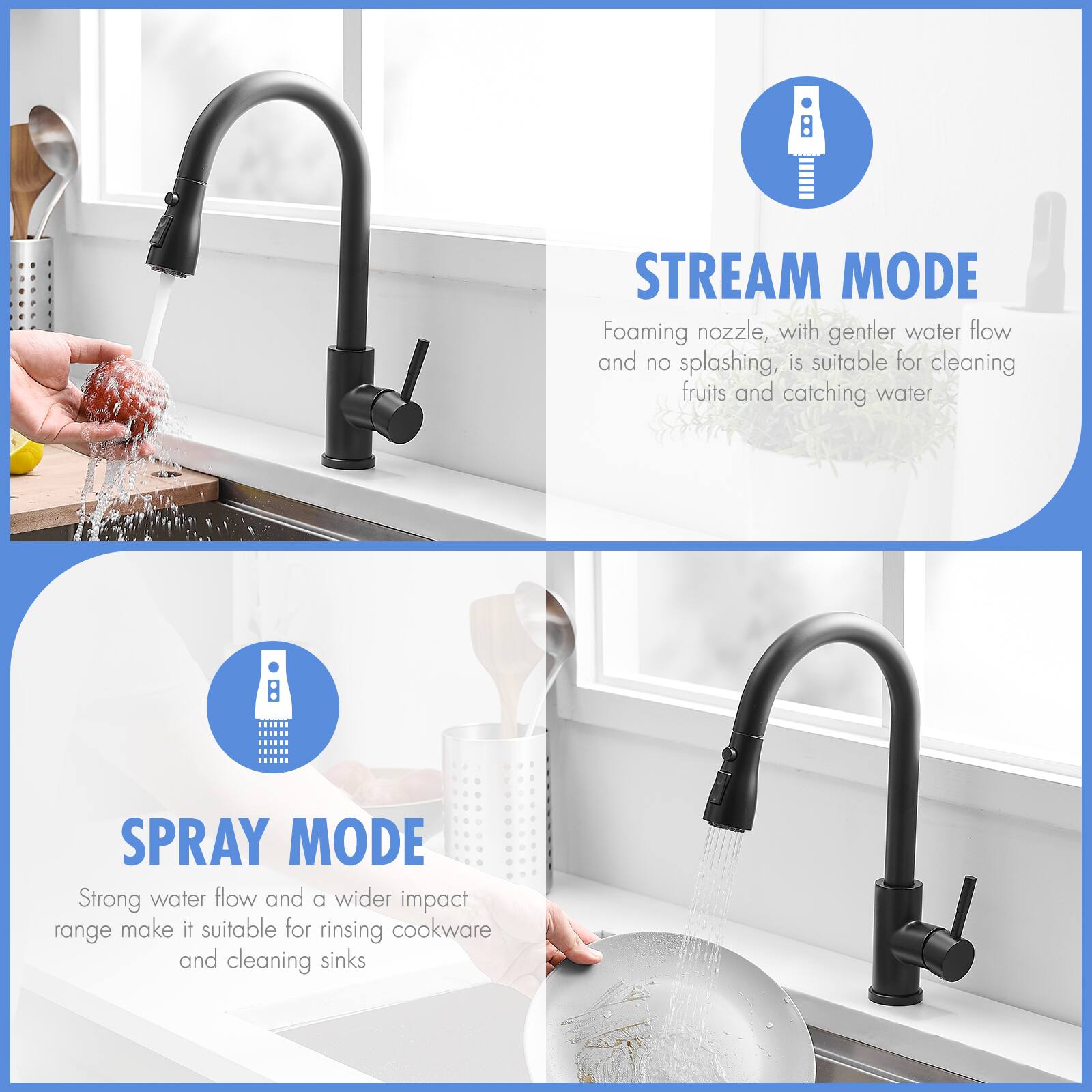 **STREAM MODE**  
Foaming nozzle, with gentler water flow and no splashing, is suitable for cleaning fruits and catching water.

**SPRAY MODE**  
Strong water flow and a wider impact range make it suitable for rinsing cookware and cleaning sinks.
