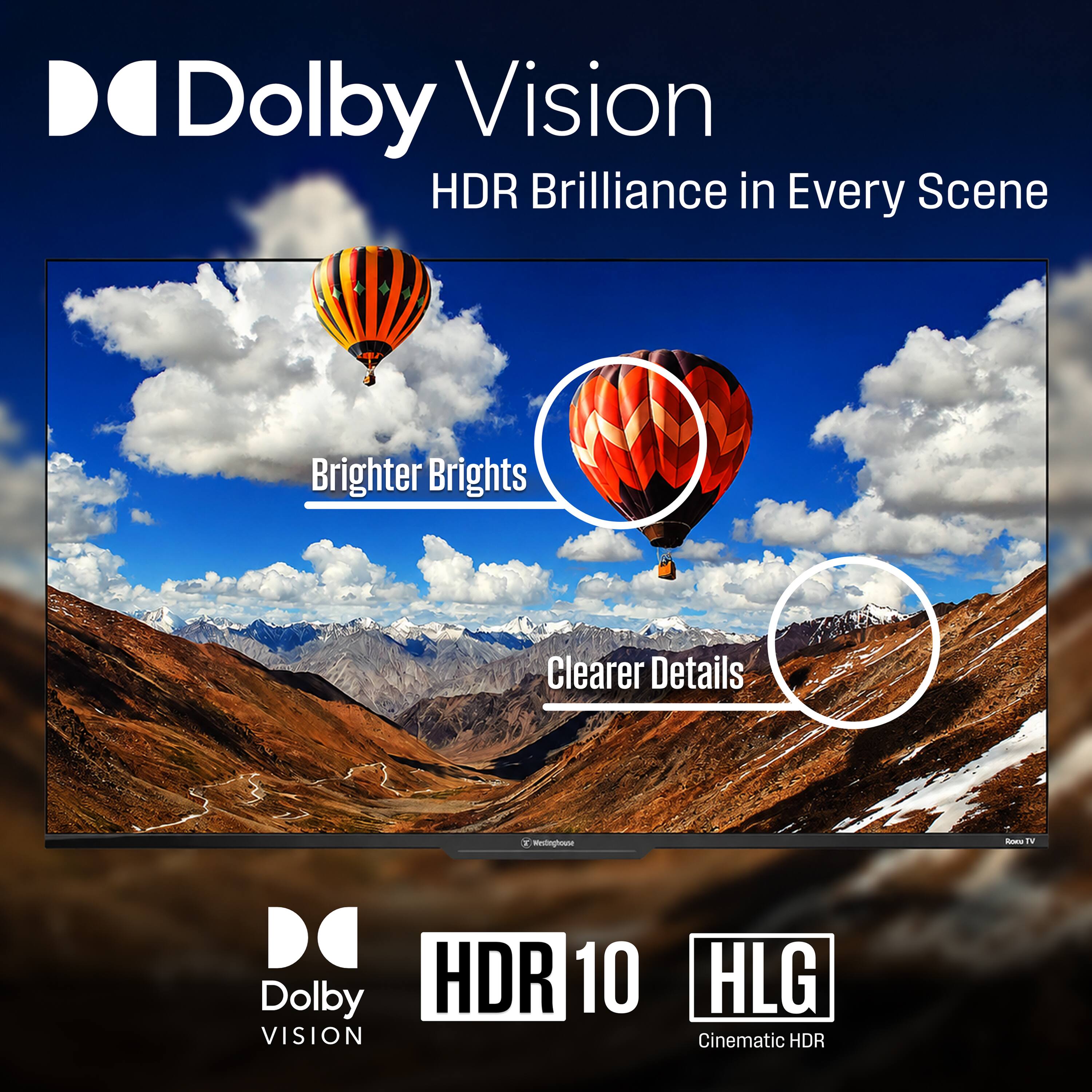 Dolby Vision  
HDR Brilliance in Every Scene  

Brighter Brights  
Clearer Details  

Westinghouse  

Dolby Vision  
HDR 10  
HLG Cinematic HDR