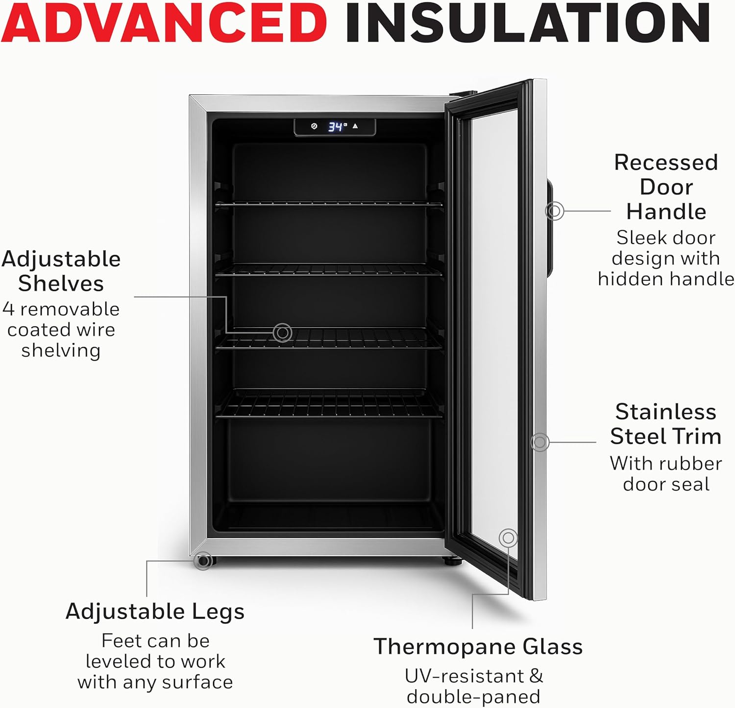 ADVANCED INSULATION

Adjustable Shelves  
4 removable coated wire shelving

Recessed Door Handle  
Sleek door design with hidden handle

Stainless Steel Trim  
With rubber door seal

Adjustable Legs  
Feet can be leveled to work with any surface

Thermopane Glass  
UV-resistant & double-paned