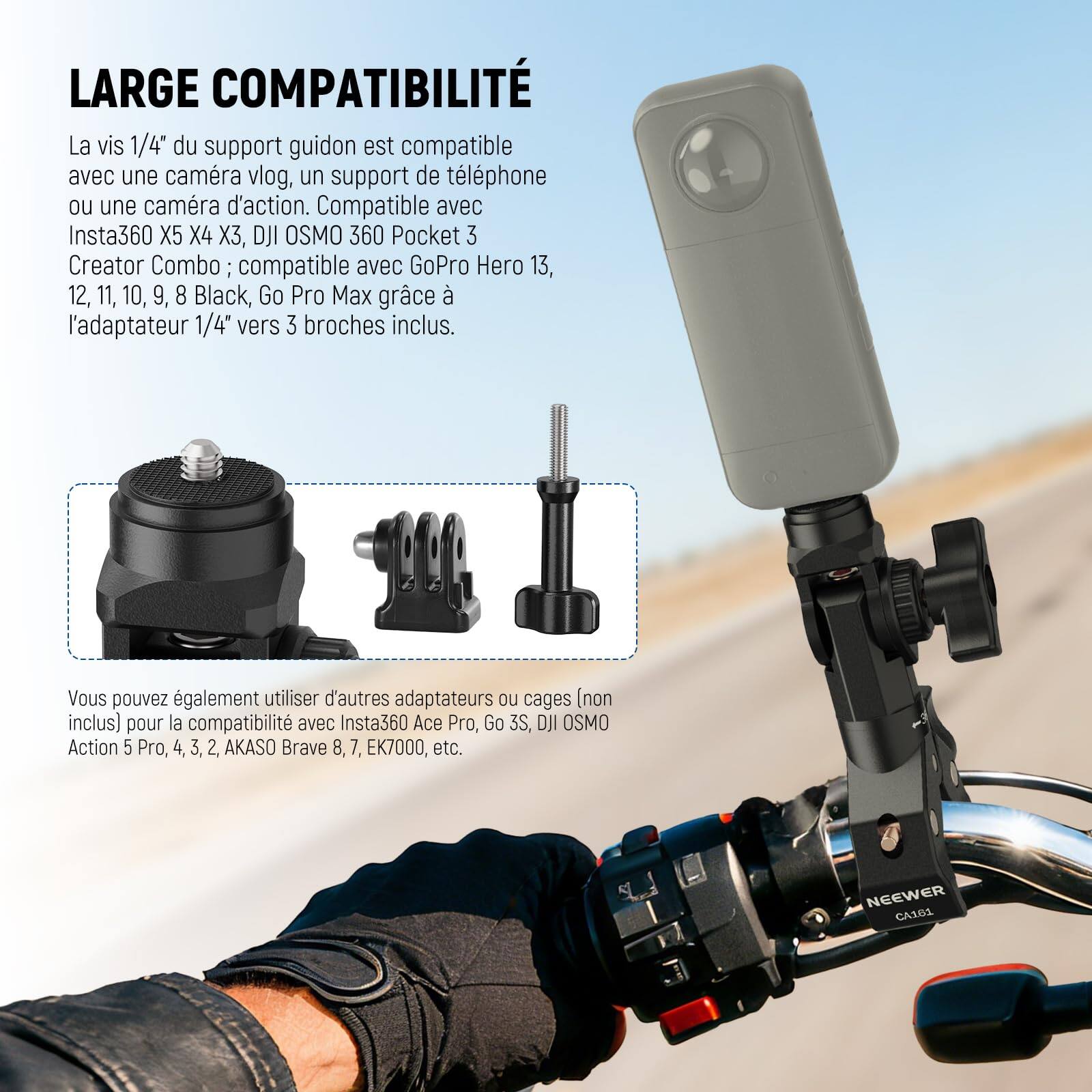 LARGE COMPATIBILITÉ

La vis 1/4" du support guidon est compatible avec une caméra vlog, un support de téléphone ou une caméra d'action. Compatible avec Insta360 X5 X4 3, DJI OSMO 360 Pocket 3 Creator Combo; compatible avec GoPro Hero 13, 12, 11, 10, 9, 8 Black, Go Pro Max grâce à l'adaptateur 1/4" vers 3 broches inclus. Vous pouvez également utiliser d'autres adaptateurs ou cages (non inclus) pour la compatibilité avec Insta360 Ace Pro, Go 3S, DJI OSMO Action 5 Pro, 4, 3, 2, AKASO Brave 8, 7, EK7000, etc. NEEWER CA16L