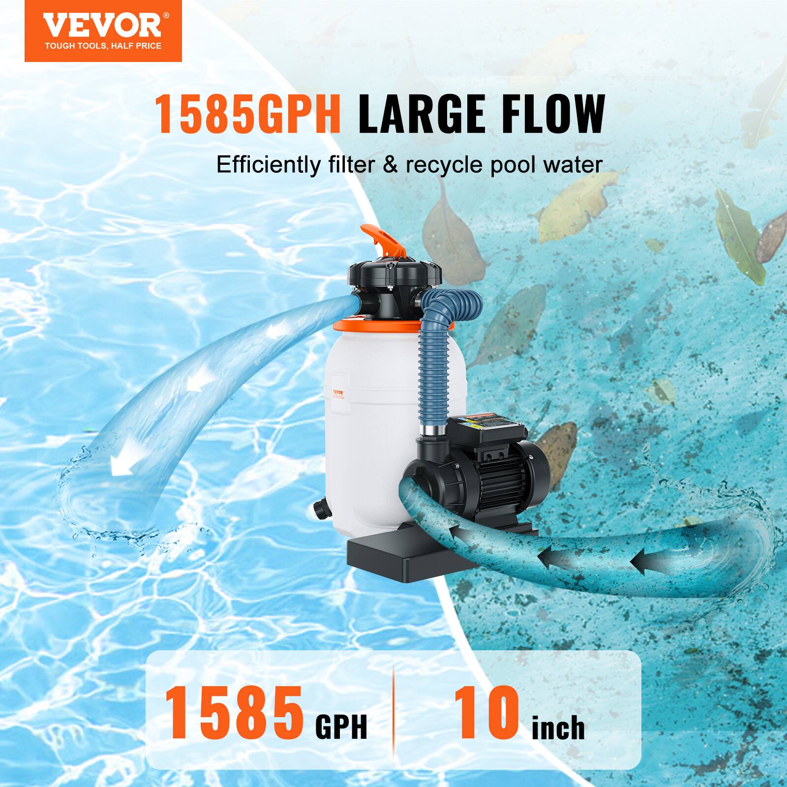 VEVOR  
TOUGH TOOLS, HALF PRICE  

1585GPH LARGE FLOW  
Efficiently filter & recycle pool water  

1585 GPH  
10 inch