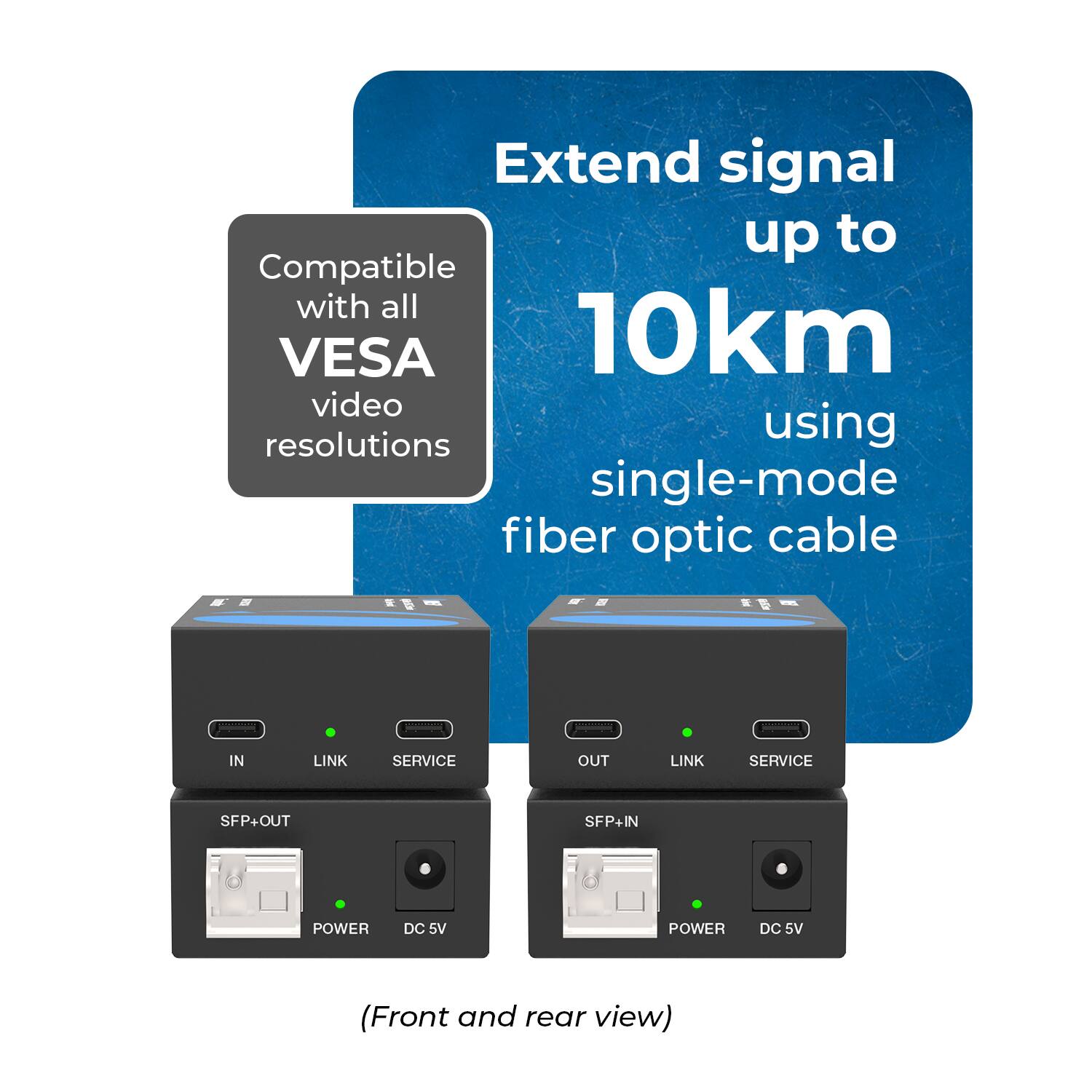 Extend signal up to 10km using single-mode fiber optic cable

Compatible with all VESA video resolutions

IN LINK SERVICE SFP+OUT

OUT LINK SERVICE SFP+IN

POWER DC 5V

POWER DC 5V

(Front and rear view)