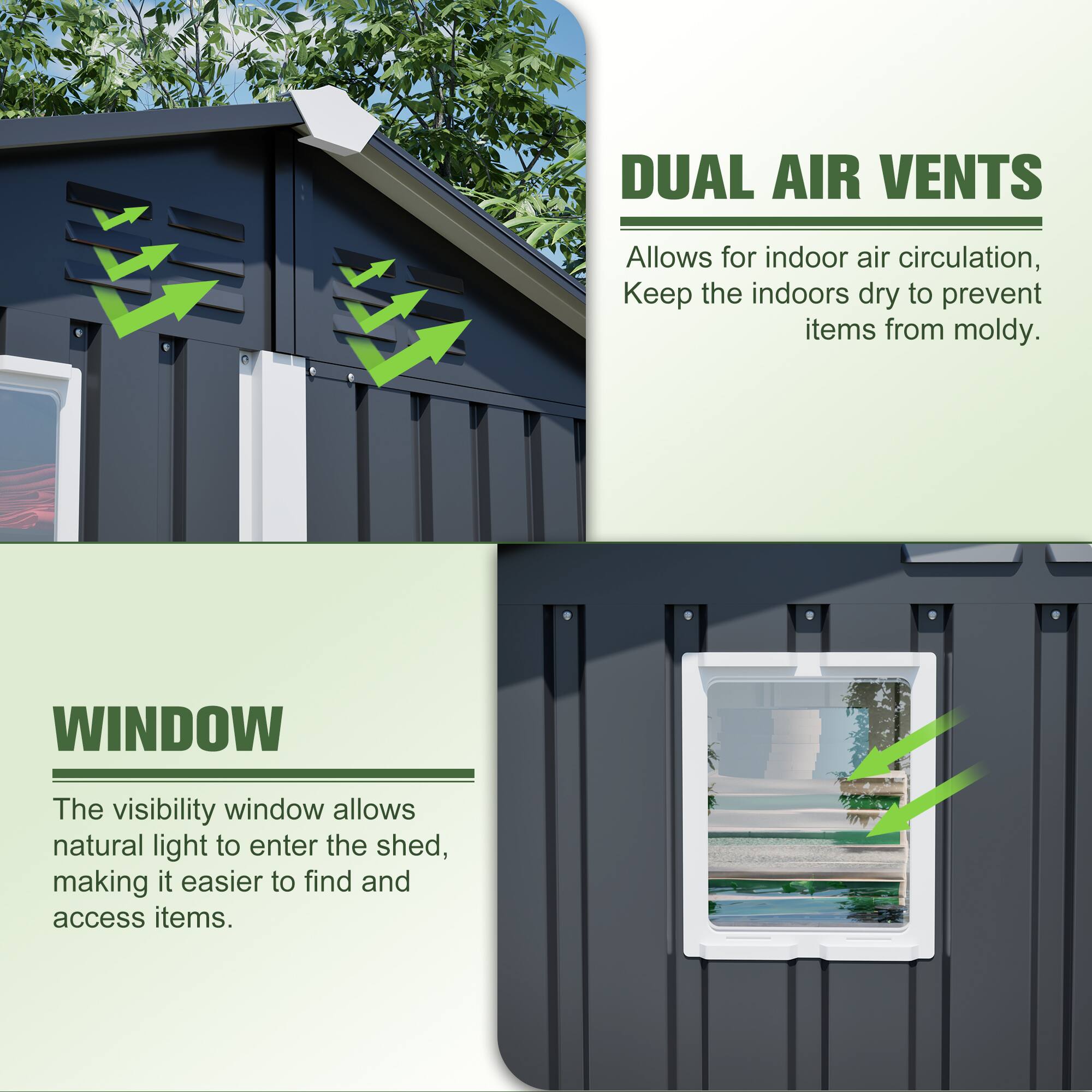 DUAL AIR VENTS  
Allows for indoor air circulation, Keep the indoors dry to prevent items from moldy.

WINDOW  
The visibility window allows natural light to enter the shed, making it easier to find and access items.