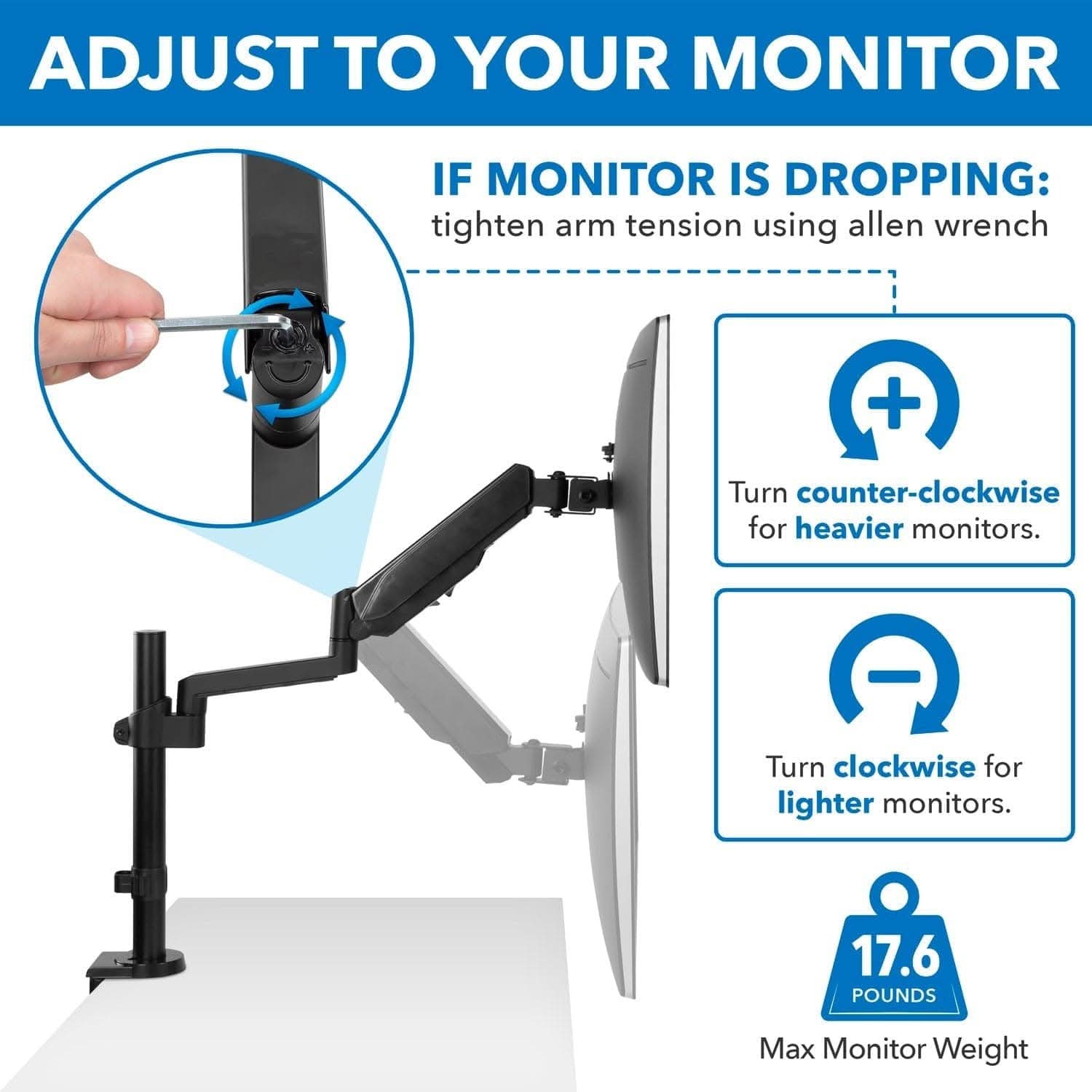 ADJUST TO YOUR MONITOR

IF MONITOR IS DROPPING: tighten arm tension using allen wrench

Turn counter-clockwise for heavier monitors.

Turn clockwise for lighter monitors.

17.6 POUNDS Max Monitor Weight