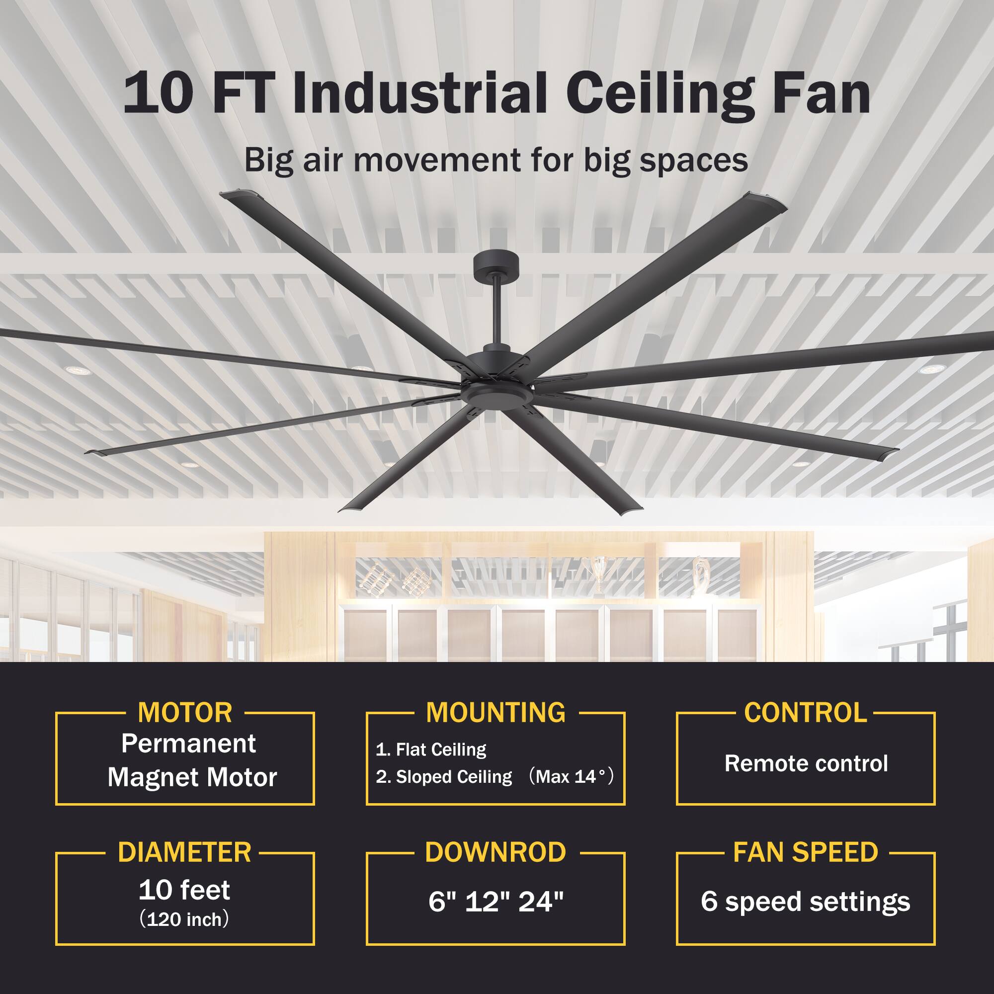 10 FT Industrial Ceiling Fan  
Big air movement for big spaces  

MOTOR  
Permanent Magnet Motor  

MOUNTING  
1. Flat Ceiling  
2. Sloped Ceiling (Max 14°)  

CONTROL  
Remote control  

DIAMETER  
10 feet (120 inch)  

DOWNROD  
6" 12" 24"  

FAN SPEED  
6 speed settings