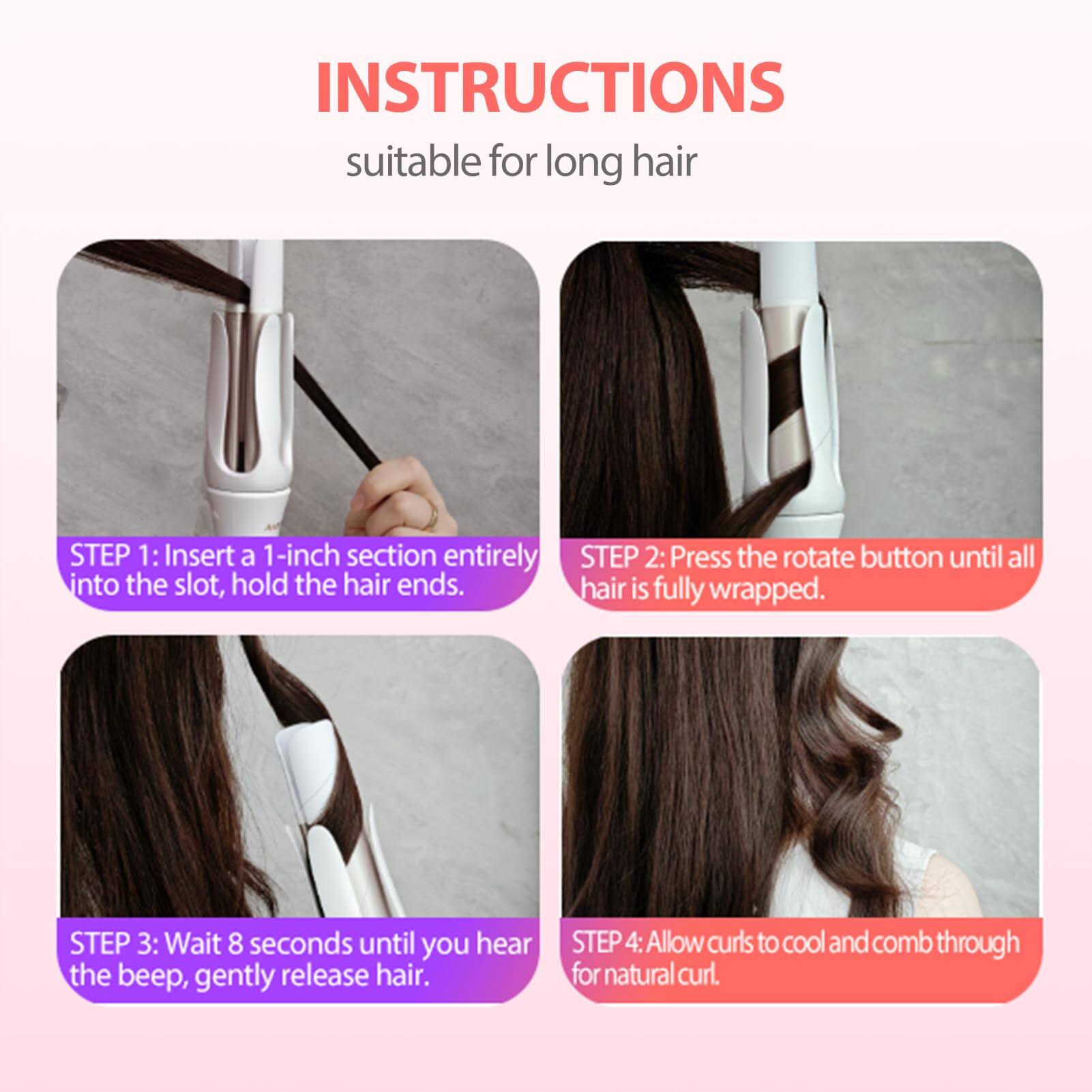 **INSTRUCTIONS**  
suitable for long hair

**STEP 1:** Insert a 1-inch section entirely into the slot, hold the hair ends.

**STEP 2:** Press the rotate button until all hair is fully wrapped.

**STEP 3:** Wait 8 seconds until you hear the beep, gently release hair.

**STEP 4:** Allow curls to cool and comb through for natural curl.