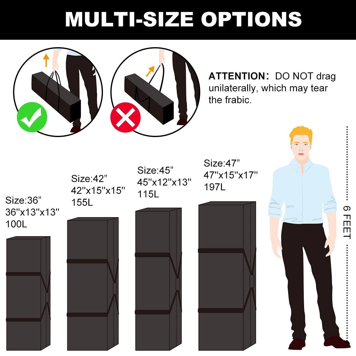 MULTI-SIZE OPTIONS

ATTENTION: DO NOT drag unilaterally, which may tear the fabric.

Size: 36"  
36"x13"x13"  
100L

Size: 42"  
42"x15"x15"  
155L

Size: 45"  
45"x12"x13"  
115L

Size: 47"  
47"x15"x17"  
197L

6 FEET