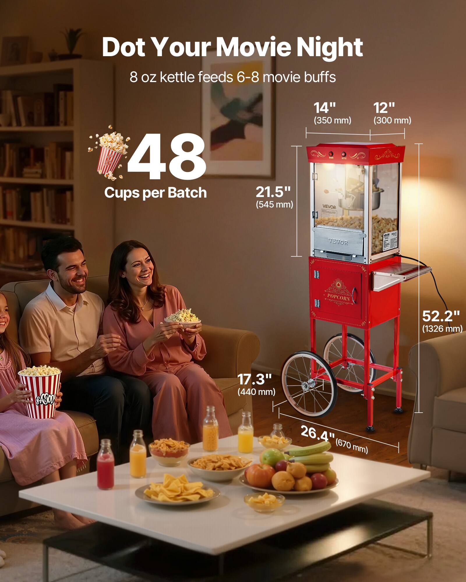 Dot Your Movie Night  
8 oz kettle feeds 6-8 movie buffs  
48 Cups per Batch  
21.5" (545 mm)  
14" (350 mm)  
12" (300 mm)  
52.2" (1326 mm)  
17.3" (440 mm)  
26.4" (670 mm)