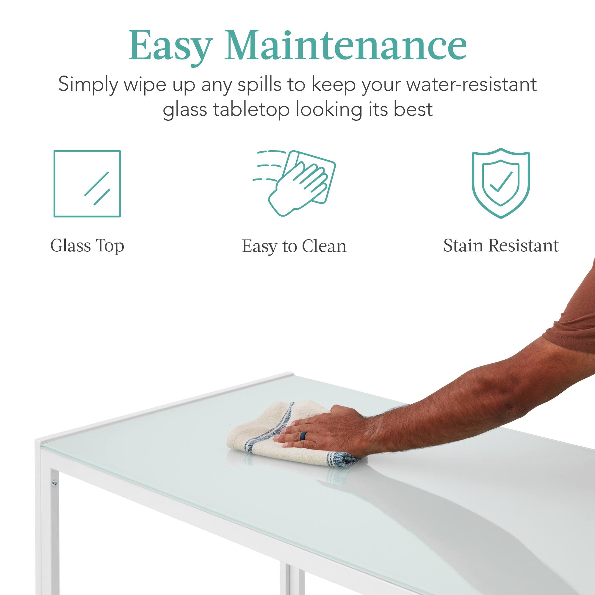 Easy Maintenance  
Simply wipe up any spills to keep your water-resistant glass tabletop looking its best  
Glass Top  
Easy to Clean  
Stain Resistant