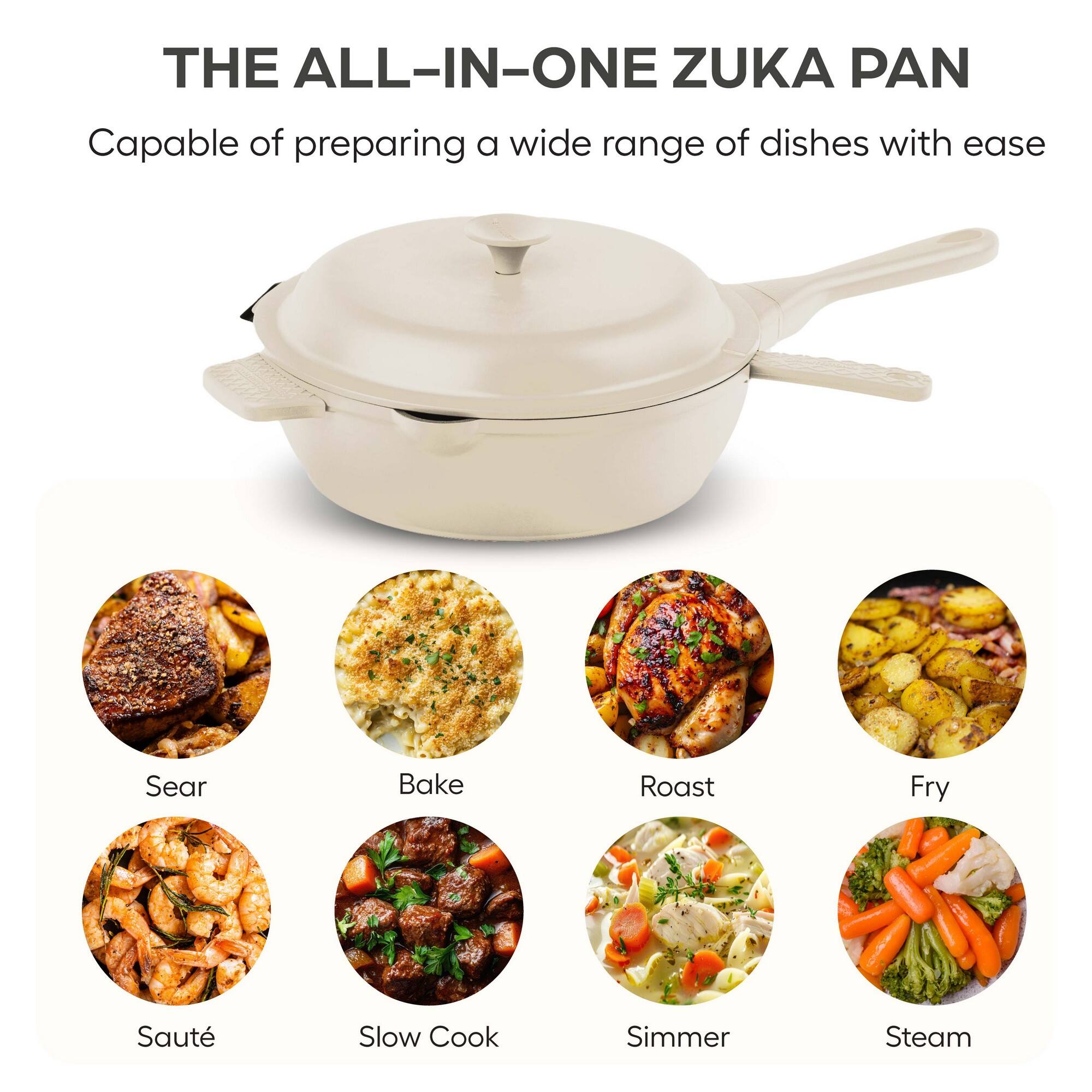 THE ALL-IN-ONE ZUKA PAN

Capable of preparing a wide range of dishes with ease

- Sear
- Bake
- Roast
- Fry
- Sauté
- Slow Cook
- Simmer
- Steam
