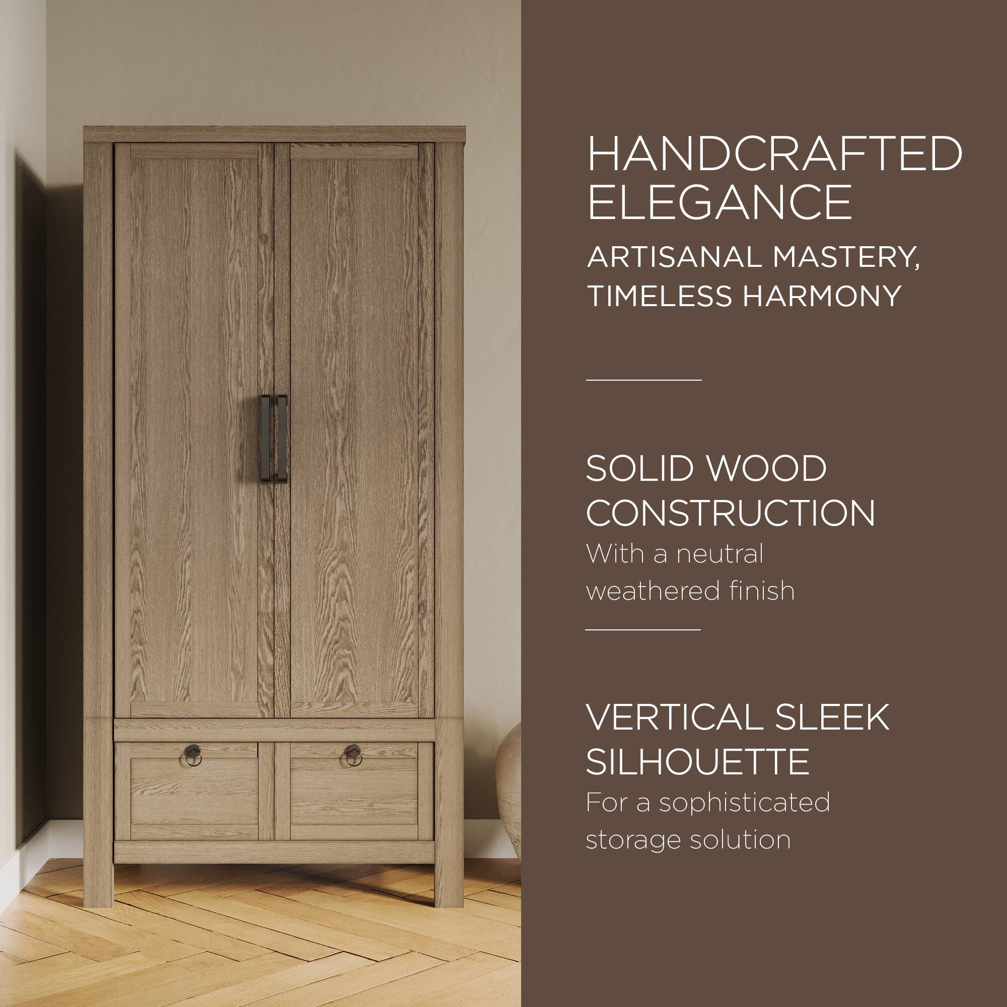 HANDCRAFTED ELEGANCE  
ARTISANAL MASTERY, TIMELESS HARMONY  

SOLID WOOD CONSTRUCTION  
With a neutral weathered finish  

VERTICAL SLEEK SILHOUETTE  
For a sophisticated storage solution