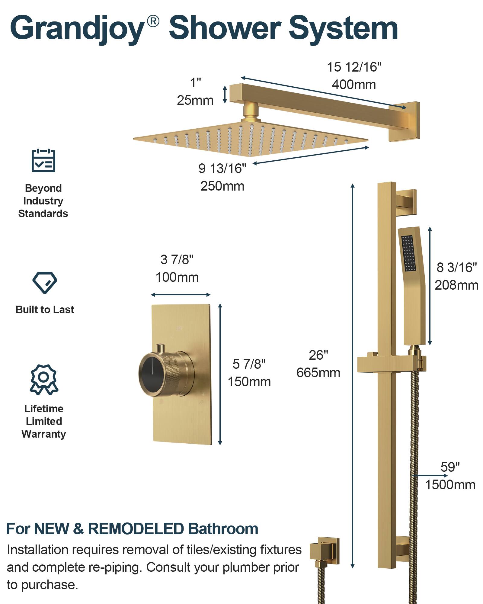 Grandjoy® Shower System

- 15 12/16" 400mm
- 1" 25mm
- 9 13/16" 250mm
- 3 7/8" 100mm
- 8 3/16" 208mm
- 5 7/8" 150mm
- 26" 665mm
- 59" 1500mm

Beyond Industry Standards

Built to Last

Lifetime Limited Warranty

For NEW & REMODELED Bathroom

Installation requires removal of tiles/existing fixtures and complete re-piping. Consult your plumber prior to purchase.