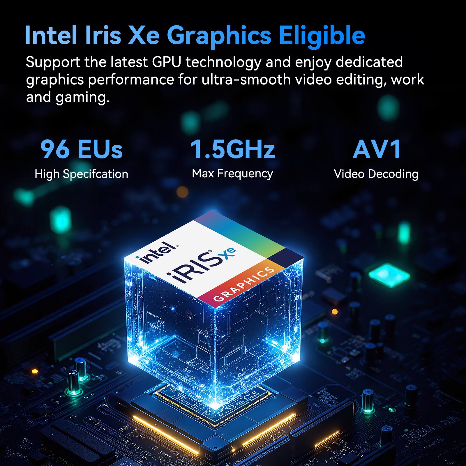 Intel Iris Xe Graphics Eligible  
Support the latest GPU technology and enjoy dedicated graphics performance for ultra-smooth video editing, work and gaming.  

96 EUs  
High Specification  

1.5GHz  
Max Frequency  

AV1  
Video Decoding  

intel  
iRISxe GRAPHICS