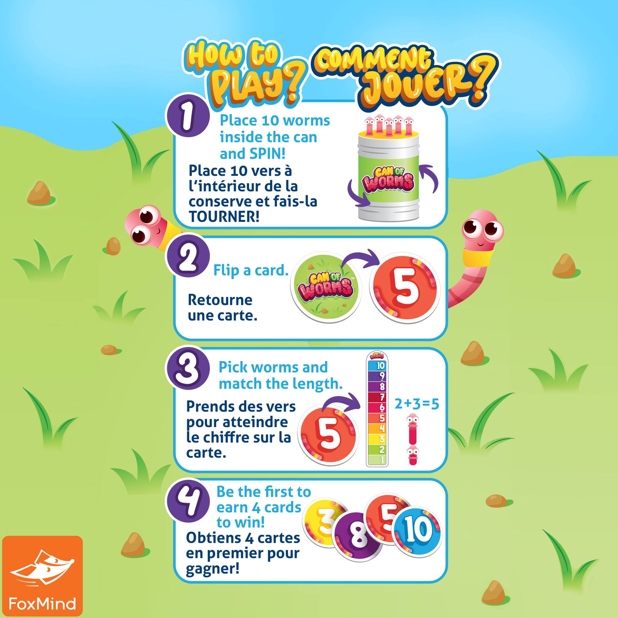 HOW TO COMMENT PLAY? JOVER?

1. Place 10 worms inside the can and SPIN!
2. Flip a card. Retourne une carte.
3. Pick worms and match the length. Prends des vers pour atteindre le chiffre sur la carte.
4. Be the first to earn 4 cards to win!
5. Obtiens 4 cartes en premier pour gagner!

FoxMind