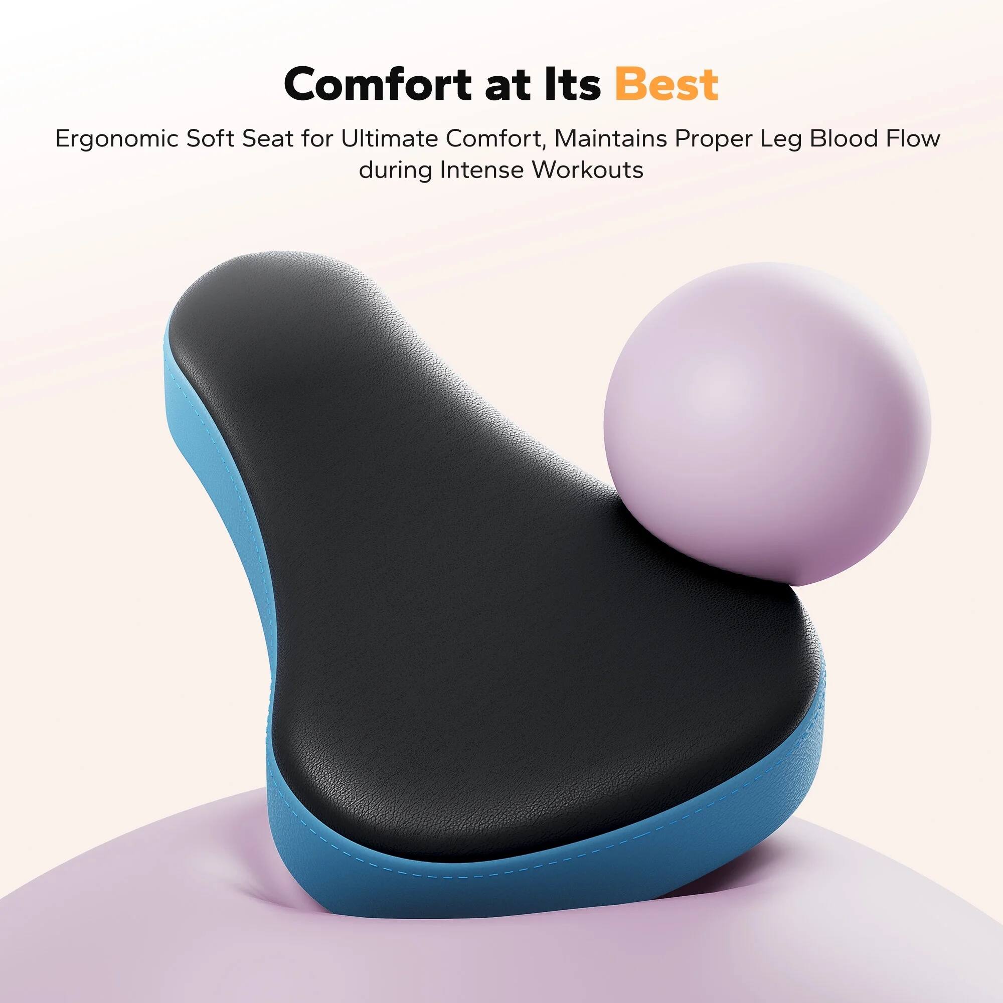 Comfort at Its Best  
Ergonomic Soft Seat for Ultimate Comfort, Maintains Proper Leg Blood Flow during Intense Workouts