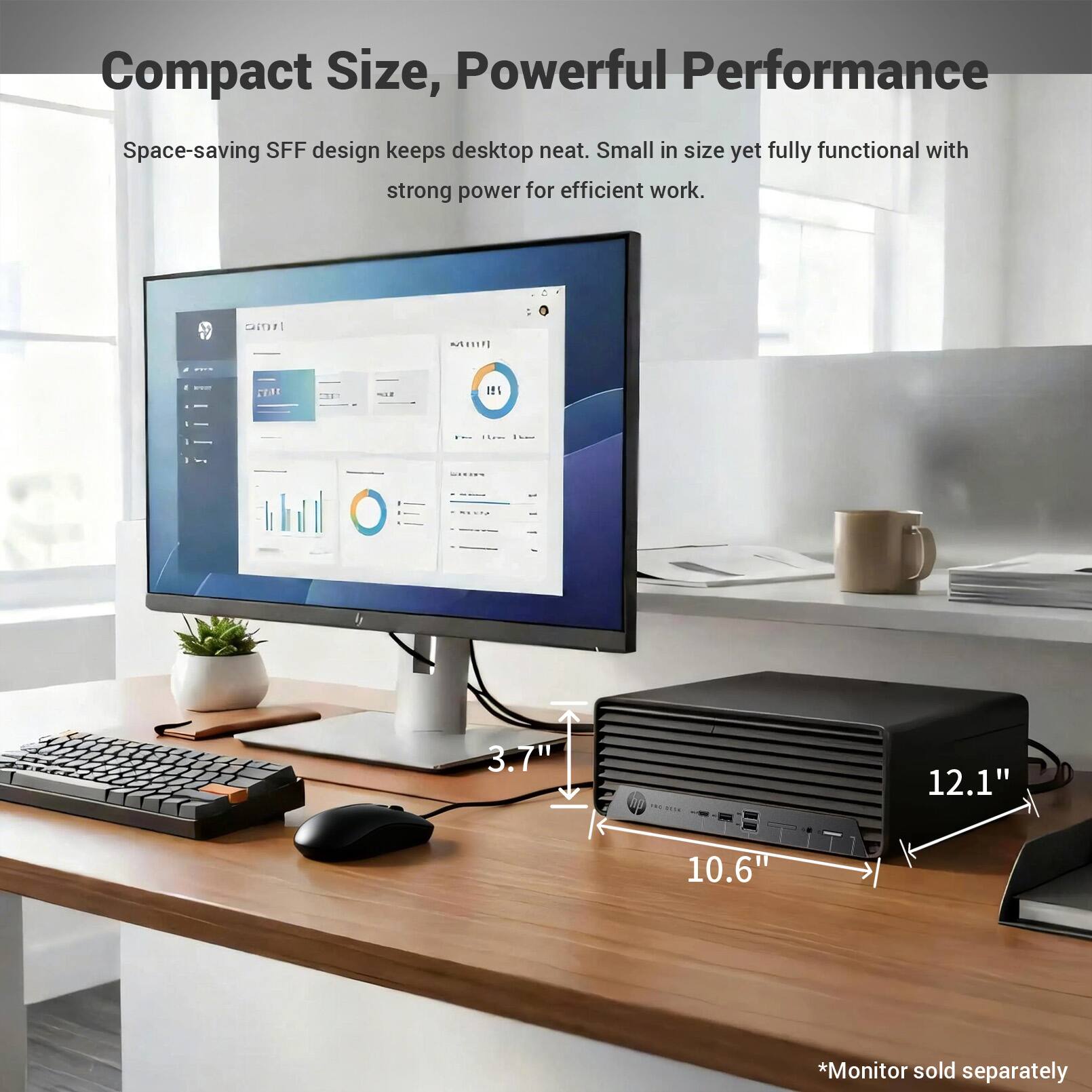 Compact Size, Powerful Performance  
Space-saving SFF design keeps desktop neat. Small in size yet fully functional with strong power for efficient work.  
HOie CERE I - 3.7" 12.1" 10.6"  
*Monitor sold separately