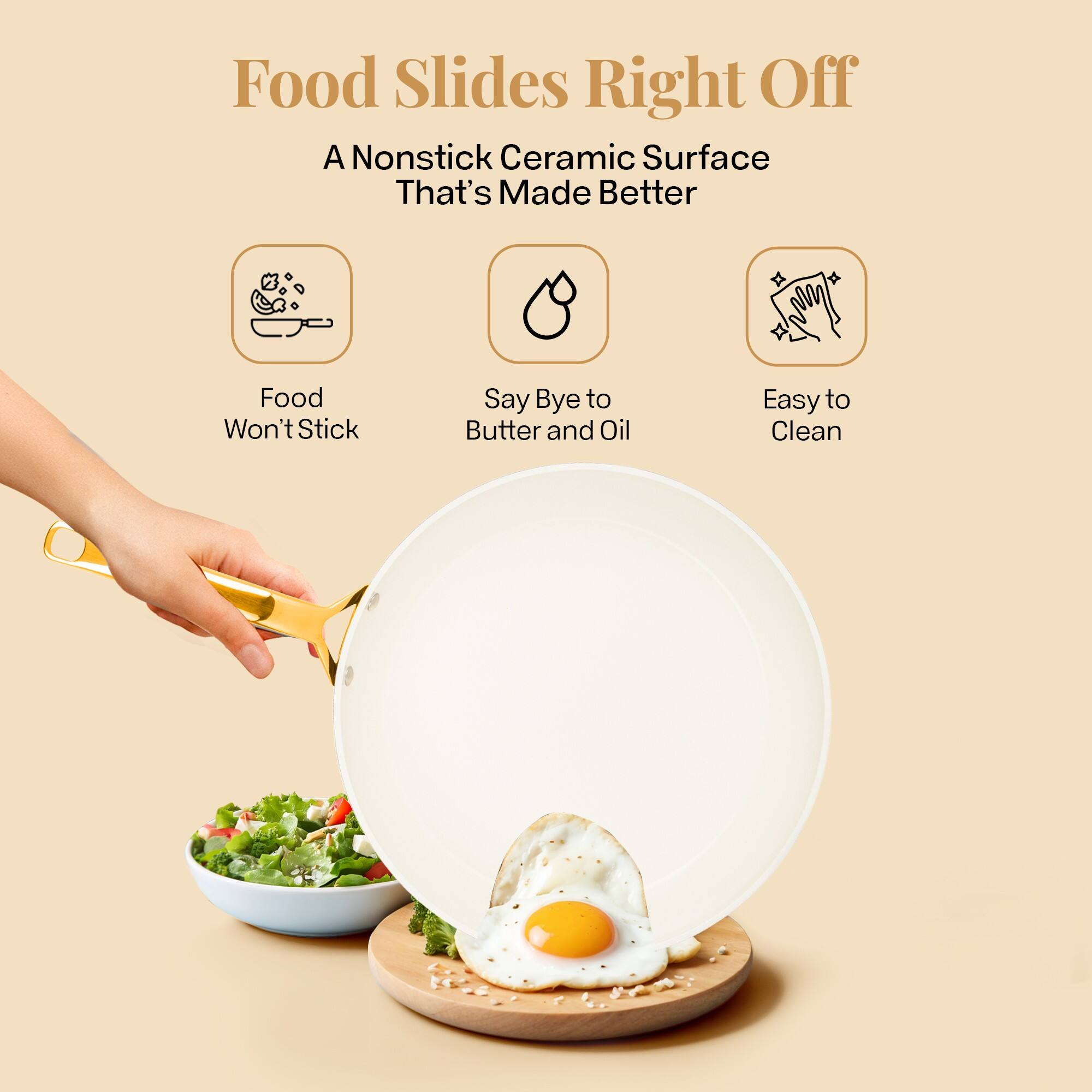 Food Slides Right Off
A Nonstick Ceramic Surface That's Made Better
Food Won't Stick
Say Bye to Butter and Oil
Easy to Clean
