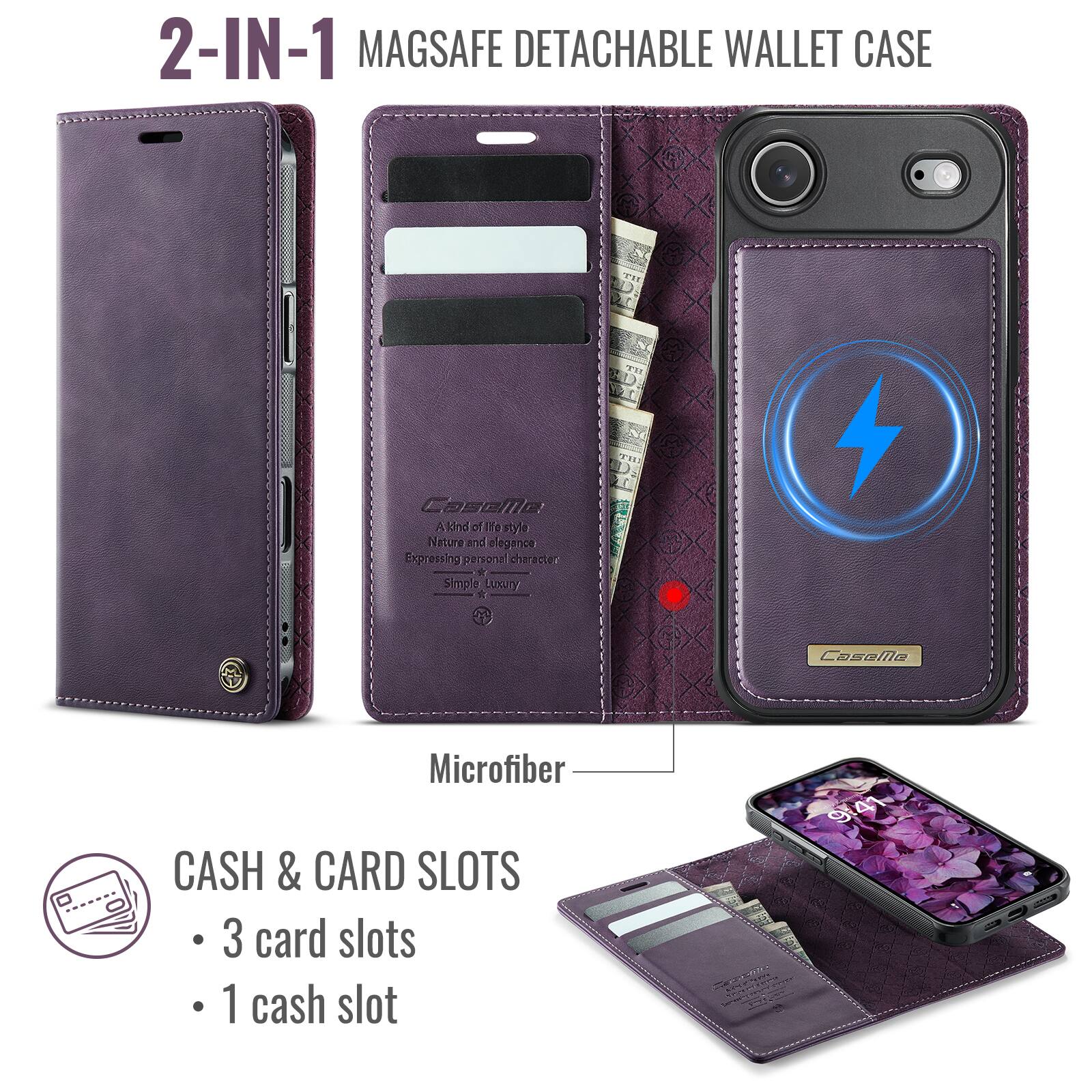 2-IN-1 MAGSAFE DETACHABLE WALLET CASE

Cosella - A kind of life style
Nature and elegance
Expressing personal character
Simple Luxury

Microfiber

CASH & CARD SLOTS
- 3 card slots
- 1 cash slot