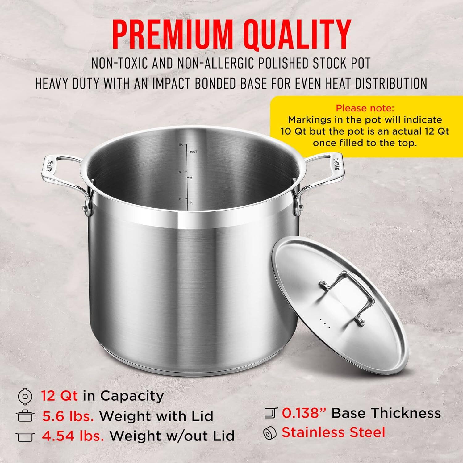 PREMIUM QUALITY  
NON-TOXIC AND NON-ALLERGIC POLISHED STOCK POT  
HEAVY DUTY WITH AN IMPACT BONDED BASE FOR EVEN HEAT DISTRIBUTION  

Please note:  
Markings in the pot will indicate 10 Qt but the pot is an actual 12 Qt once filled to the top.  

12 Qt in Capacity  
5.6 lbs. Weight with Lid  
4.54 lbs. Weight w/out Lid  

0.138" Base Thickness  
Stainless Steel