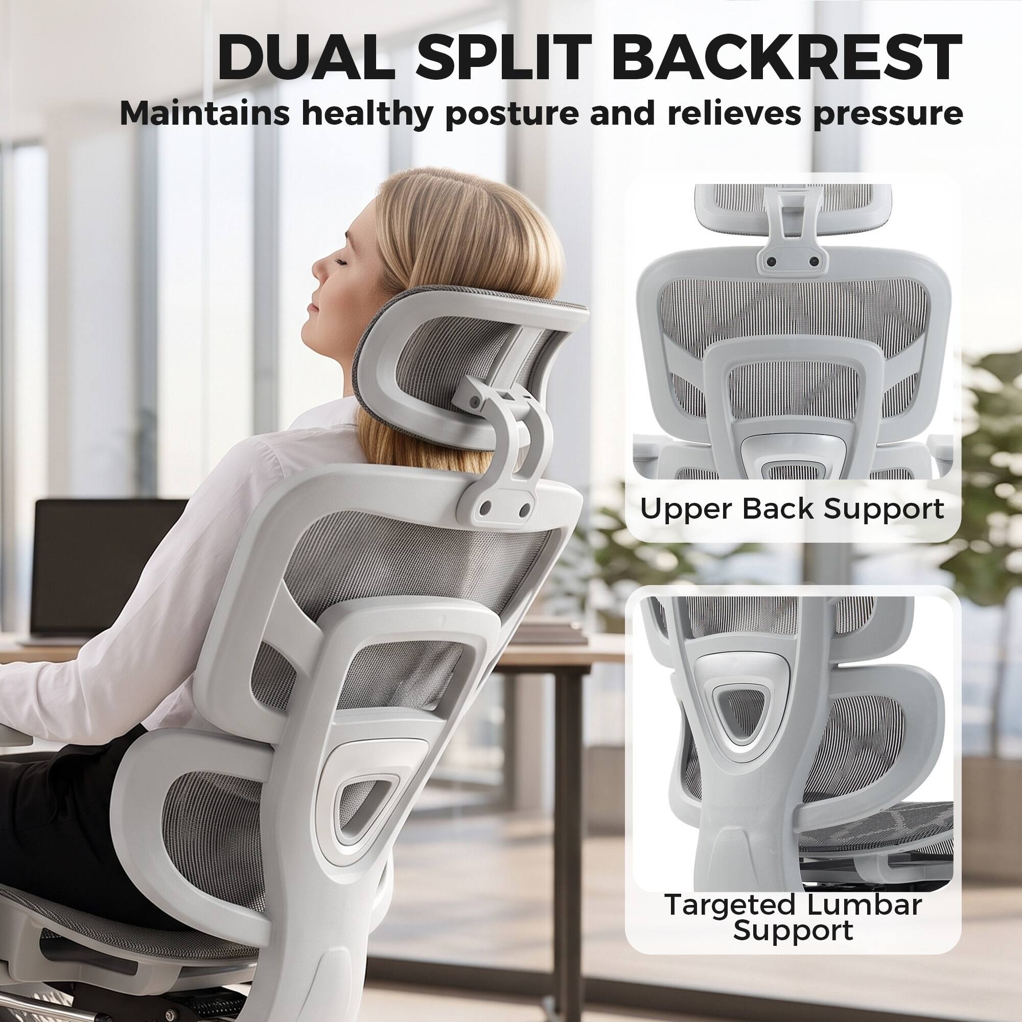 DUAL SPLIT BACKREST  
Maintains healthy posture and relieves pressure

Upper Back Support

Targeted Lumbar Support