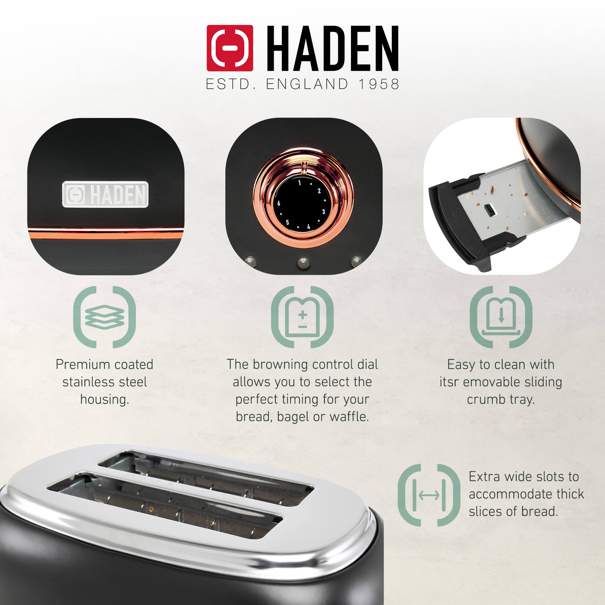 HADEN  
ESTD. ENGLAND 1958  

Premium coated stainless steel housing.  
The browning control dial allows you to select the perfect timing for your bread, bagel or waffle.  
Easy to clean with its removable sliding crumb tray.  
Extra wide slots to accommodate thick slices of bread.