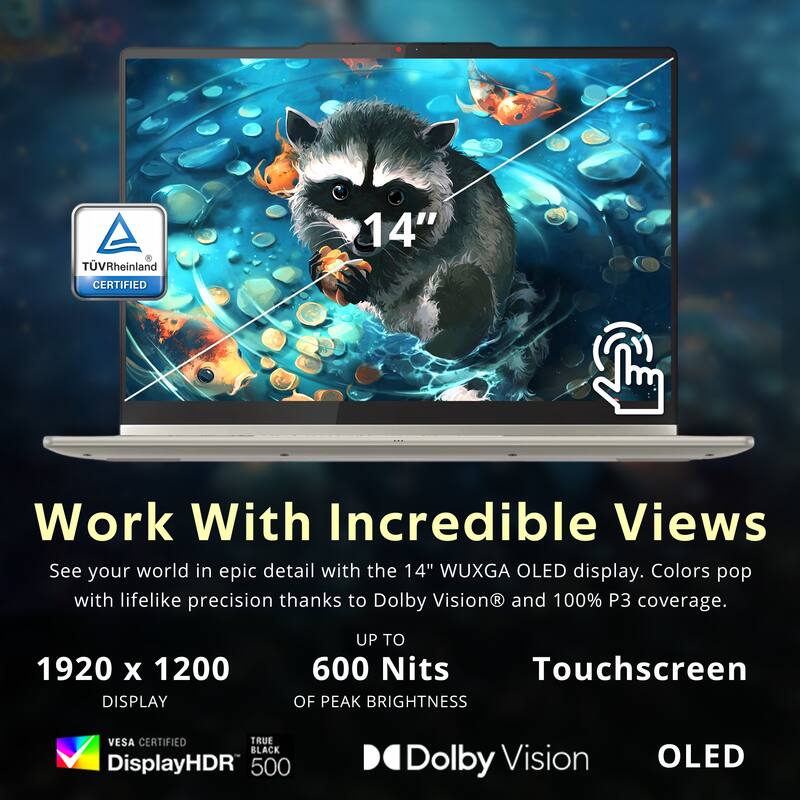 TV Rheinland CERTIFIED

14" Work With Incredible Views

See your world in epic detail with the 14" WUXGA OLED display. Colors pop with lifelike precision thanks to Dolby Vision® and 100% P3 coverage.

1920 x 1200 DISPLAY
UP TO 600 Nits OF PEAK BRIGHTNESS
VESA CERTIFIED
TRUE BLACK
DisplayHDR 500
Dolby Vision
OLED

Touchscreen