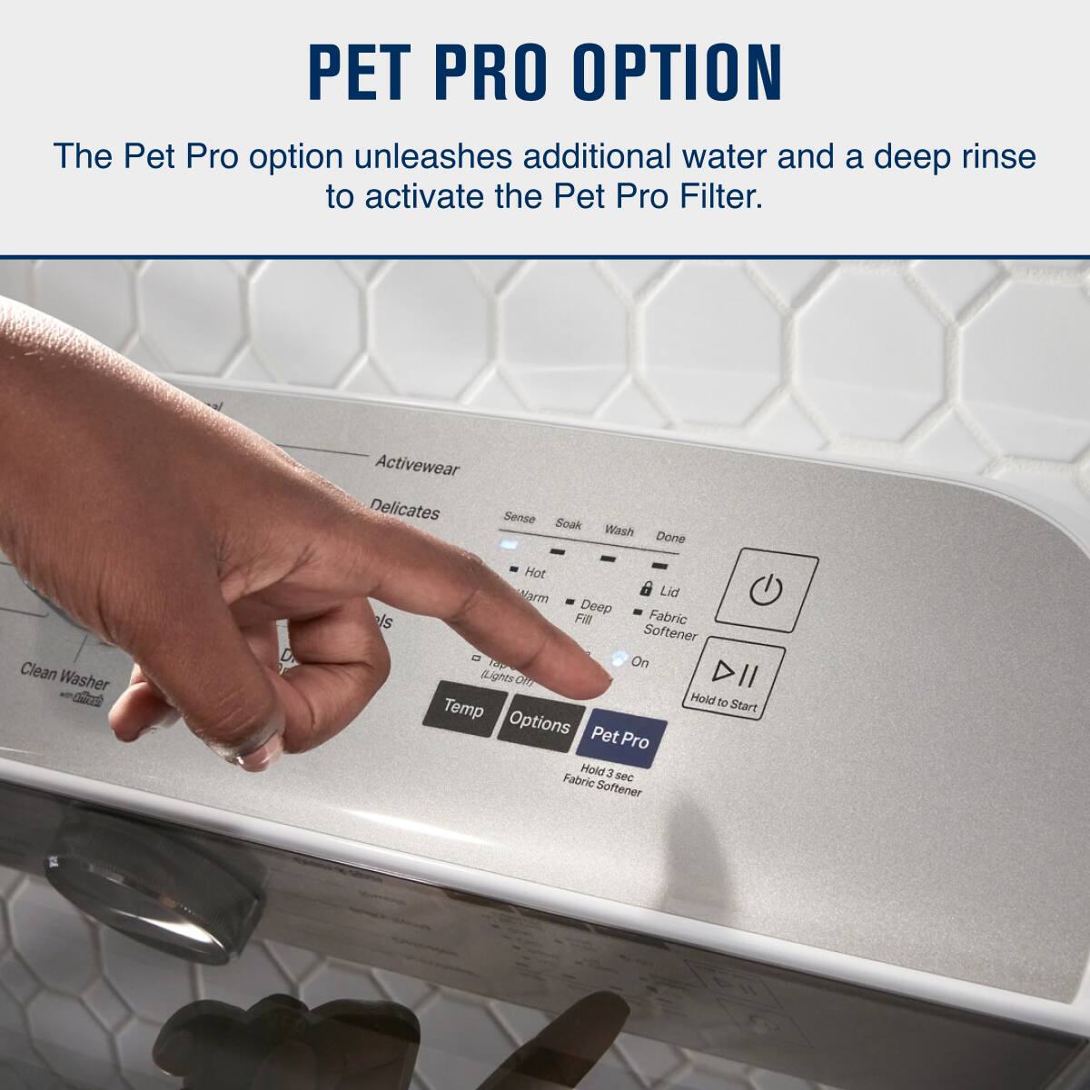 PET PRO OPTION

The Pet Pro option unleashes additional water and a deep rinse to activate the Pet Pro Filter.

- Activewear
- Delicates
- Sense
- Clean Washer
- Hot
- Warm
- Deep Fill
- Lid
- Fabric Softener
- On
- Temp
- Options
- Pet Pro
- Hold 3 sec
- Fabric Softener
- Hold to Start