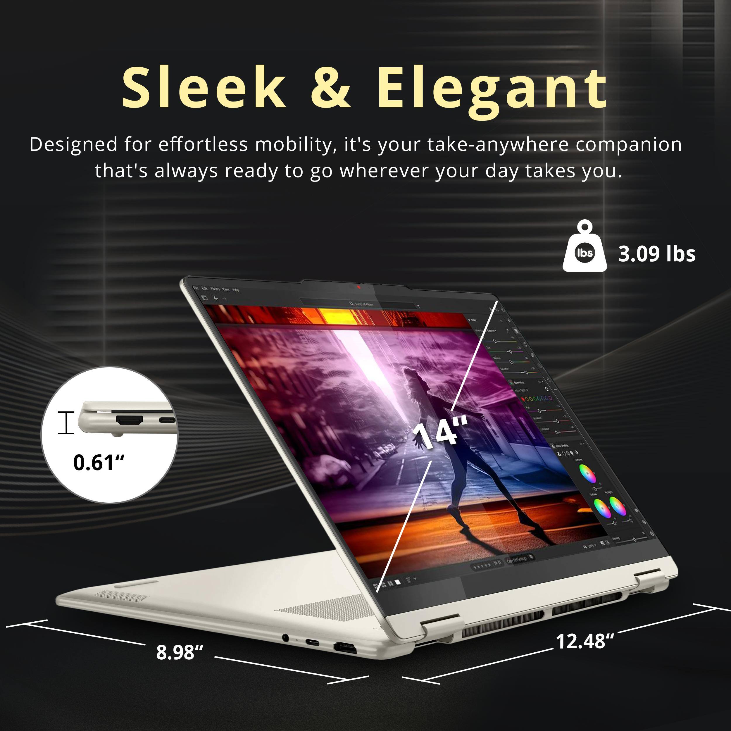 Sleek & Elegant  
Designed for effortless mobility, it's your take-anywhere companion that's always ready to go wherever your day takes you.  

- Weight: 3.09 lbs  
- Thickness: 0.61"  
- Screen Size: 14"  
- Dimensions: 8.98" x 12.48"