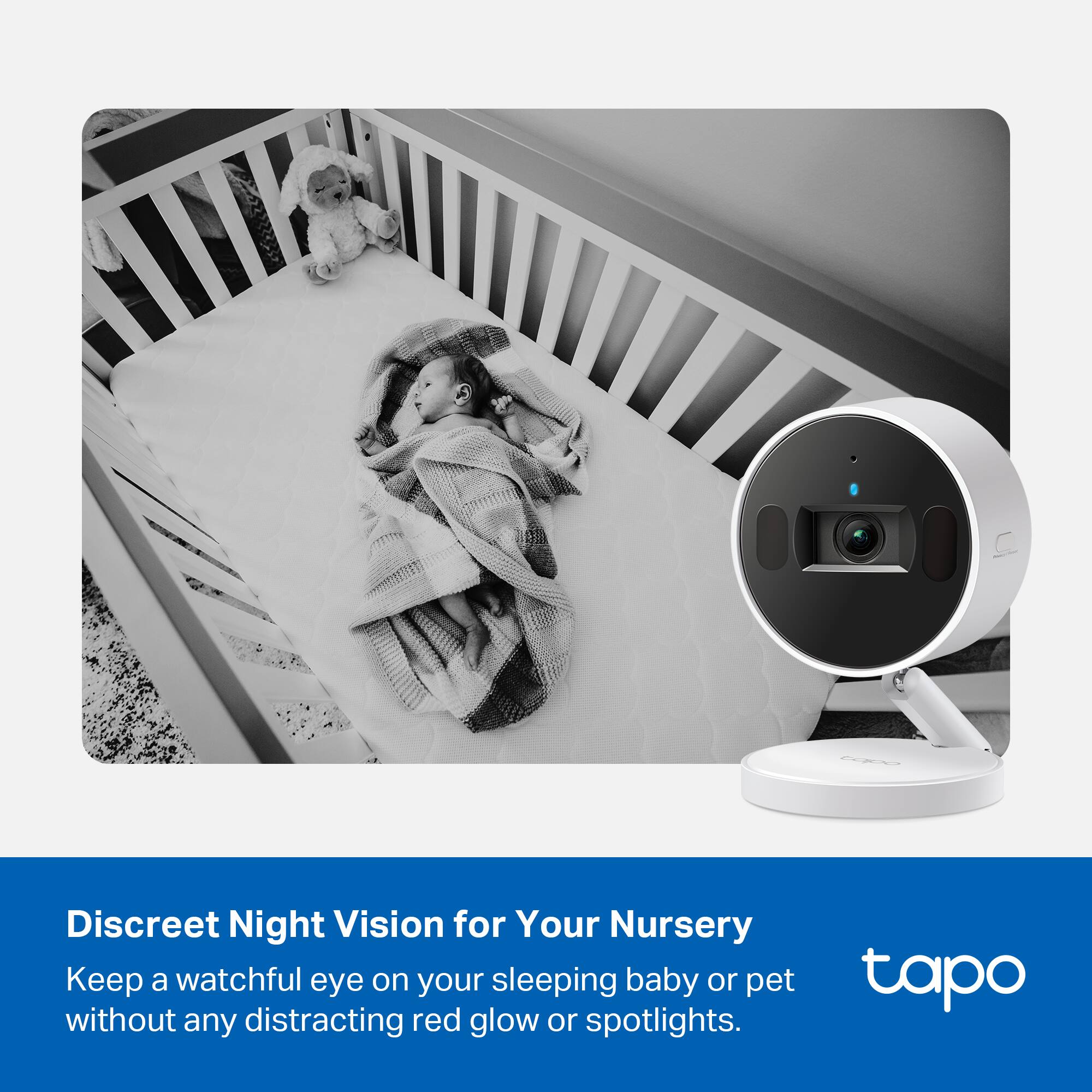 Discreet Night Vision for Your Nursery  
Keep a watchful eye on your sleeping baby or pet without any distracting red glow or spotlights.  

tapo