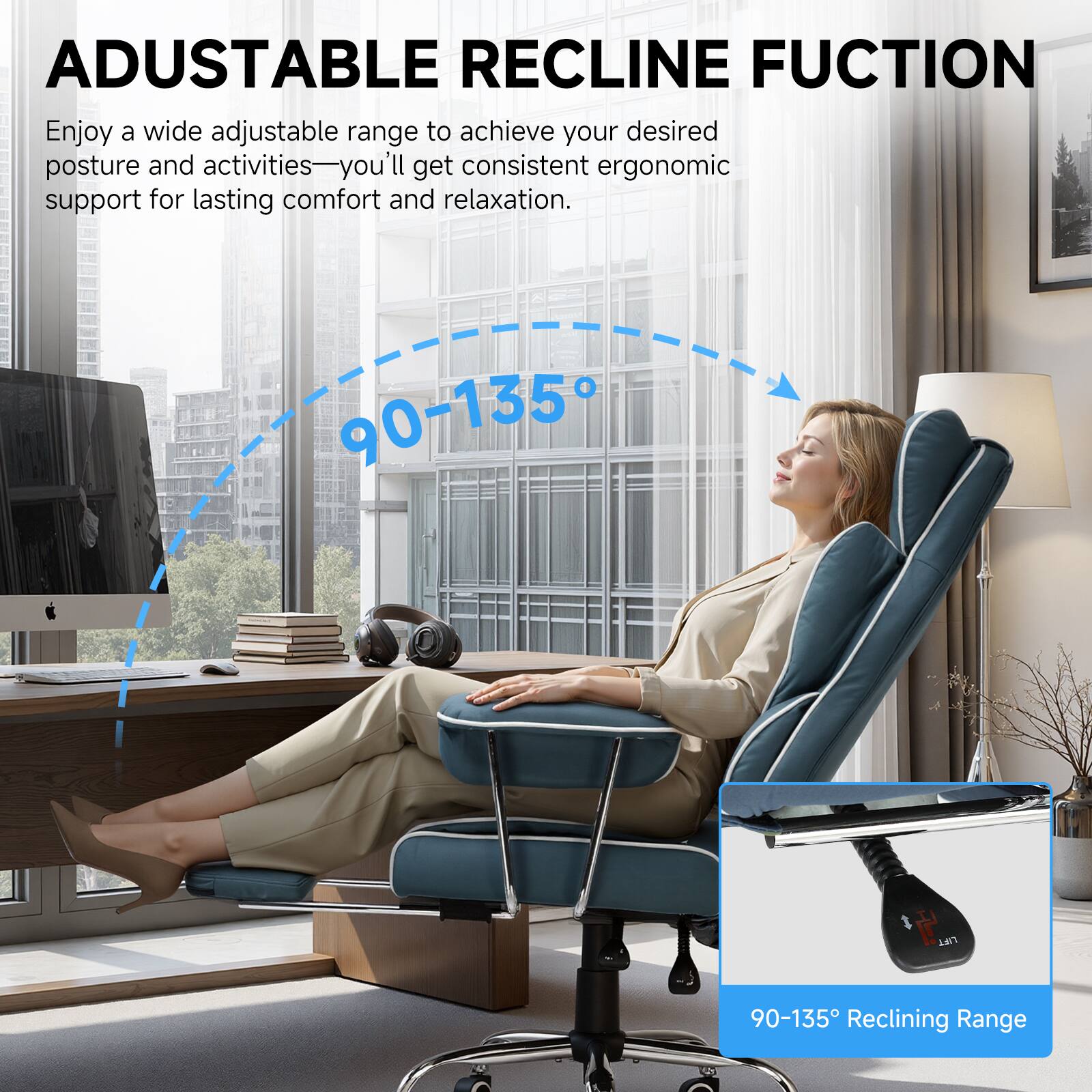 ADJUSTABLE RECLINE FUNCTION

Enjoy a wide adjustable range to achieve your desired posture and activities—you'll get consistent ergonomic support for lasting comfort and relaxation.

90-135° Reclining Range
