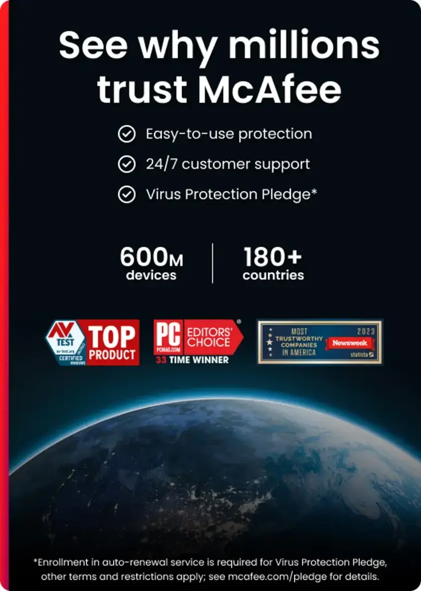 See why millions trust McAfee:

* Easy-to-use protection
* 24/7 customer support
* Virus Protection Pledge*
* 600 devices
* 180+ countries
* AV TOP PC EDITORS' TEST CHOICE
* Newsweek's 2023 TRUSTWORTHY COMPANIES
* statista

Enrollment in auto-renewal service is required for Virus Protection Pledge, other terms and restrictions apply; see mcafee.com/pledge for details.