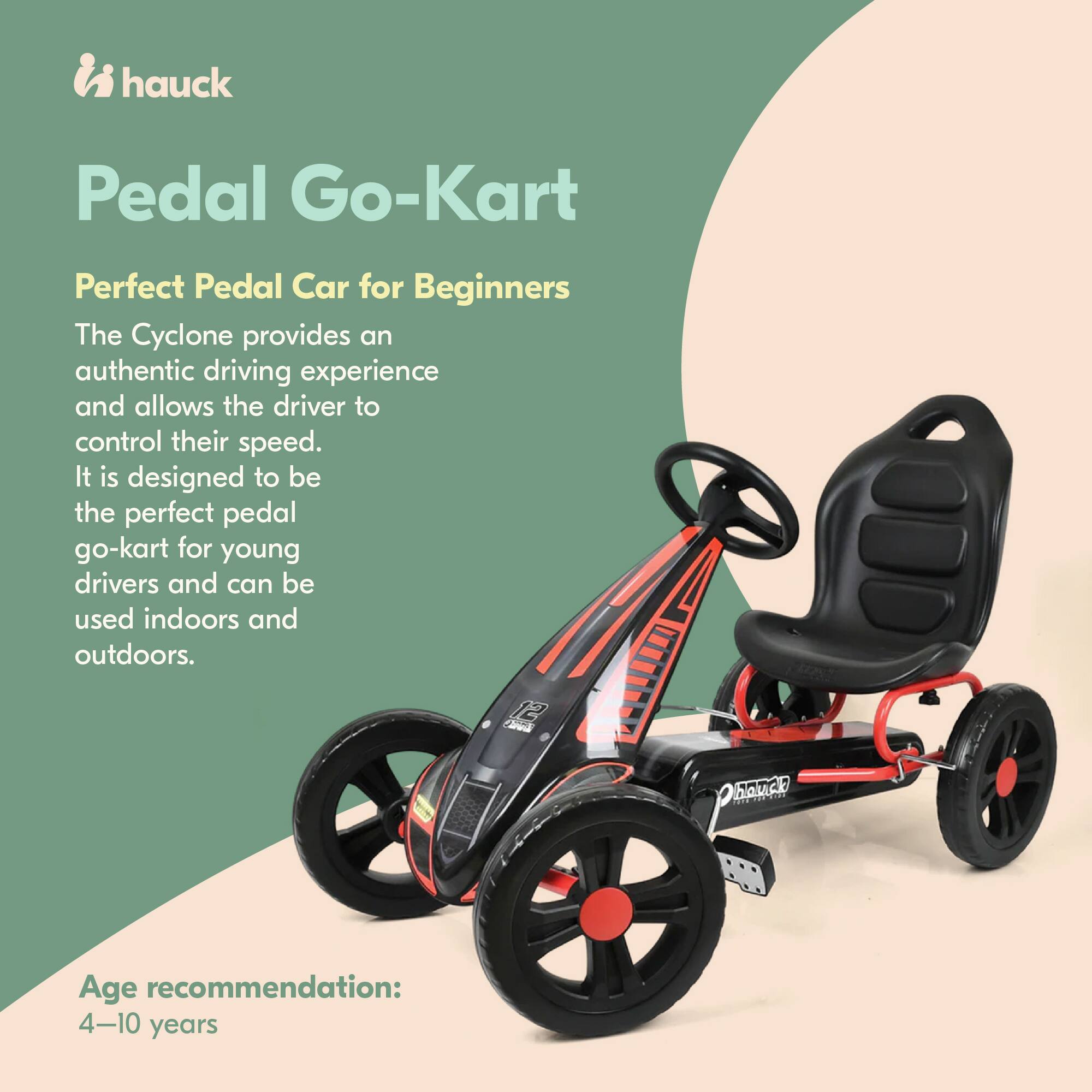 hauck Pedal Go-Kart  
Perfect Pedal Car for Beginners  

The Cyclone provides an authentic driving experience and allows the driver to control their speed. It is designed to be the perfect pedal go-kart for young drivers and can be used indoors and outdoors.  

Age recommendation: 4-10 years