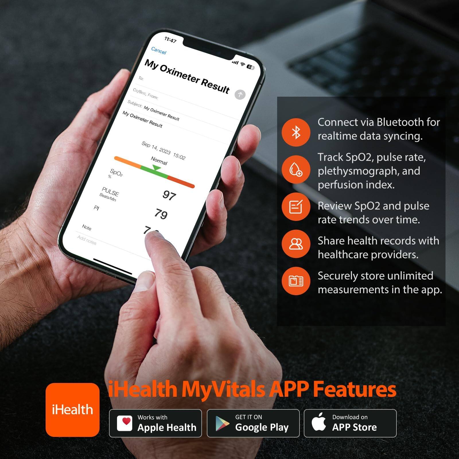 11:47  
Cancel  
My Oximeter Result  
To:  
Cc/Bcc: From:  
Subject: My Oximeter Result  
My Oximeter Result  
Sep 14, 2023 15:02  
Normal  
SpO2 %: 97  
PULSE Beats/Min: 79  
PI: 79  
Note: 7  

Add notes  

Connect via Bluetooth for realtime data syncing.  
Track SpO2, pulse rate, plethysmograph, and perfusion index.  
Review SpO2 and pulse rate trends over time.  
Share health records with healthcare providers.  
Securely store unlimited measurements in the app.  

iHealth MyVitals APP Features  
Works with Apple Health  
GET IT ON Google Play  
Download on APP Store