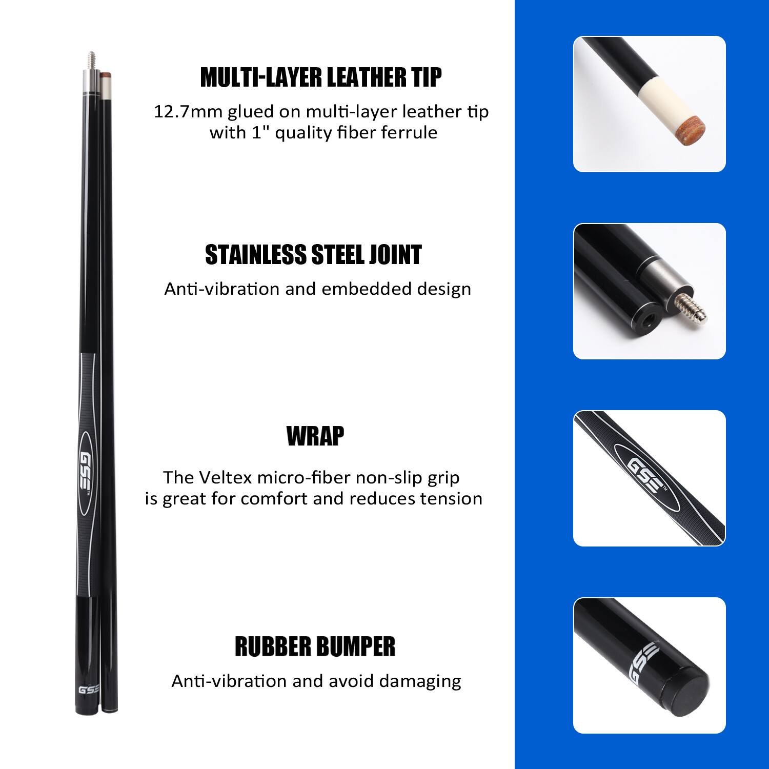 MULTI-LAYER LEATHER TIP 12.7mm glued on multi-layer leather tip with 1" quality fiber ferrule

STAINLESS STEEL JOINT Anti-vibration and embedded design

WRAP The Veltex micro-fiber non-slip grip is great for comfort and reduces tension

RUBBER BUMPER Anti-vibration and avoid damaging