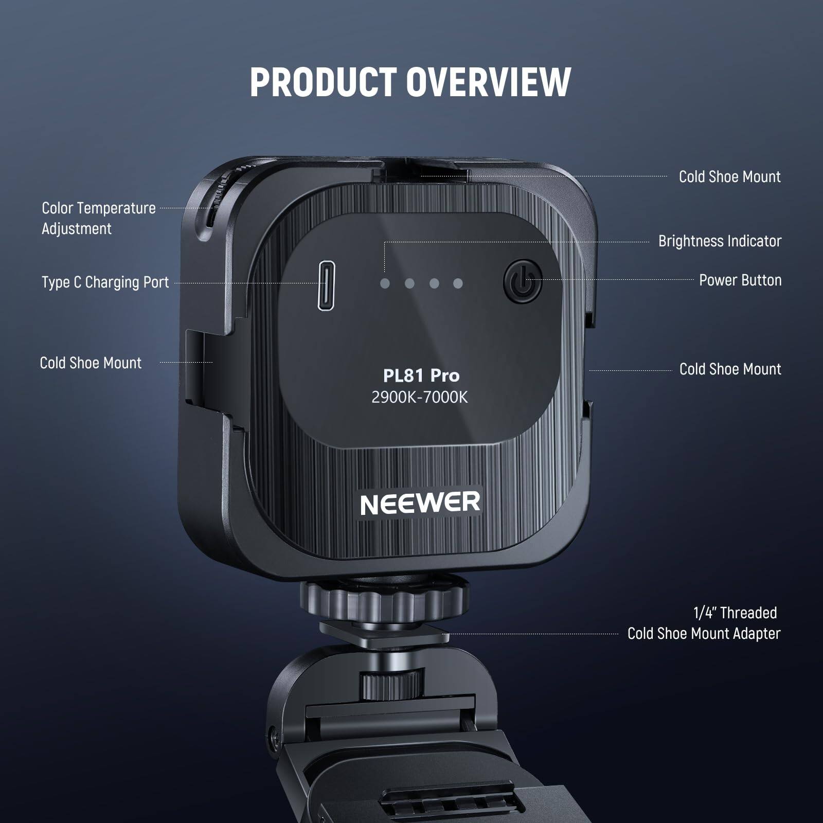 PRODUCT OVERVIEW

- Cold Shoe Mount
- Color Temperature Adjustment
- Brightness Indicator
- Type C Charging Port
- Power Button
- Cold Shoe Mount
- PL81 Pro 2900K-7000K
- Cold Shoe Mount
- NEEWER
- 1/4" Threaded Cold Shoe Mount Adapter