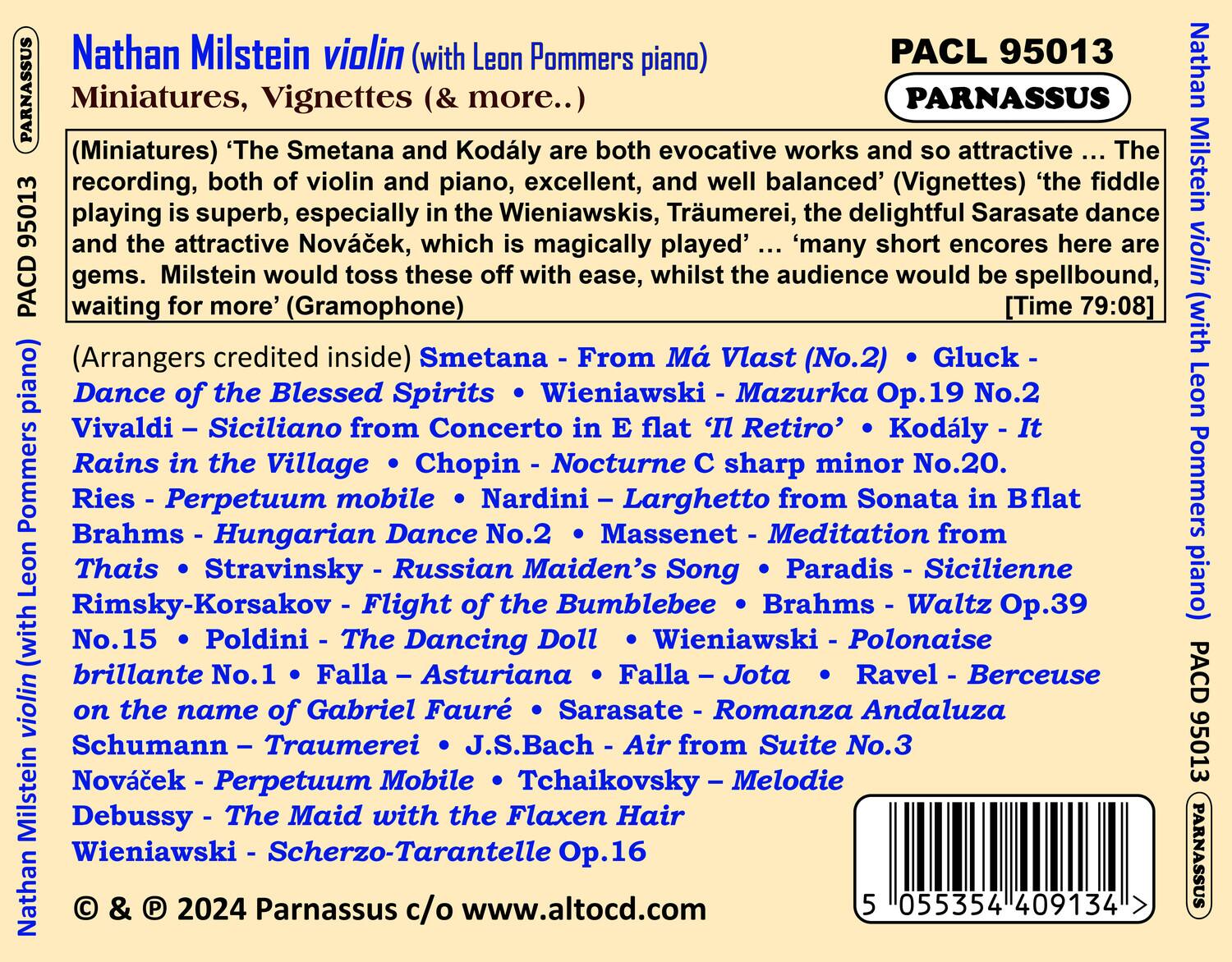 Nathan Milstein violin (with Leon Pommers piano)  
PACD 95013  
PARNASSUS  
Miniatures, Vignettes (& more..)  

(Miniatures) ‘The Smetana and Kodály are both evocative works and so attractive ... The recording, both of violin and piano, excellent, and well balanced’ (Vignettes) ‘the fiddle playing is superb, especially in the Wieniawskis, Träumerei, the delightful Sarasate dance which is magically played’ ... ‘many short encores here are gems. Milstein would toss these off with ease, whilst the audience would be spellbound, waiting for more’ (Gramophone)  

(Arrangers credited inside)  
Dance of the Blessed Spirits • Smetana - From Má Vlast (No.2) • Gluck - Vivaldi - Siciliano from Concerto in E flat ‘Il Retiro’ • Kodály - It Rains in the Village • Chopin - Nocturne C sharp minor No.20.  
Ries - Perpetuum mobile • Brahms - Hungarian Dances No.2 • Massenet - Meditation from Thaïs