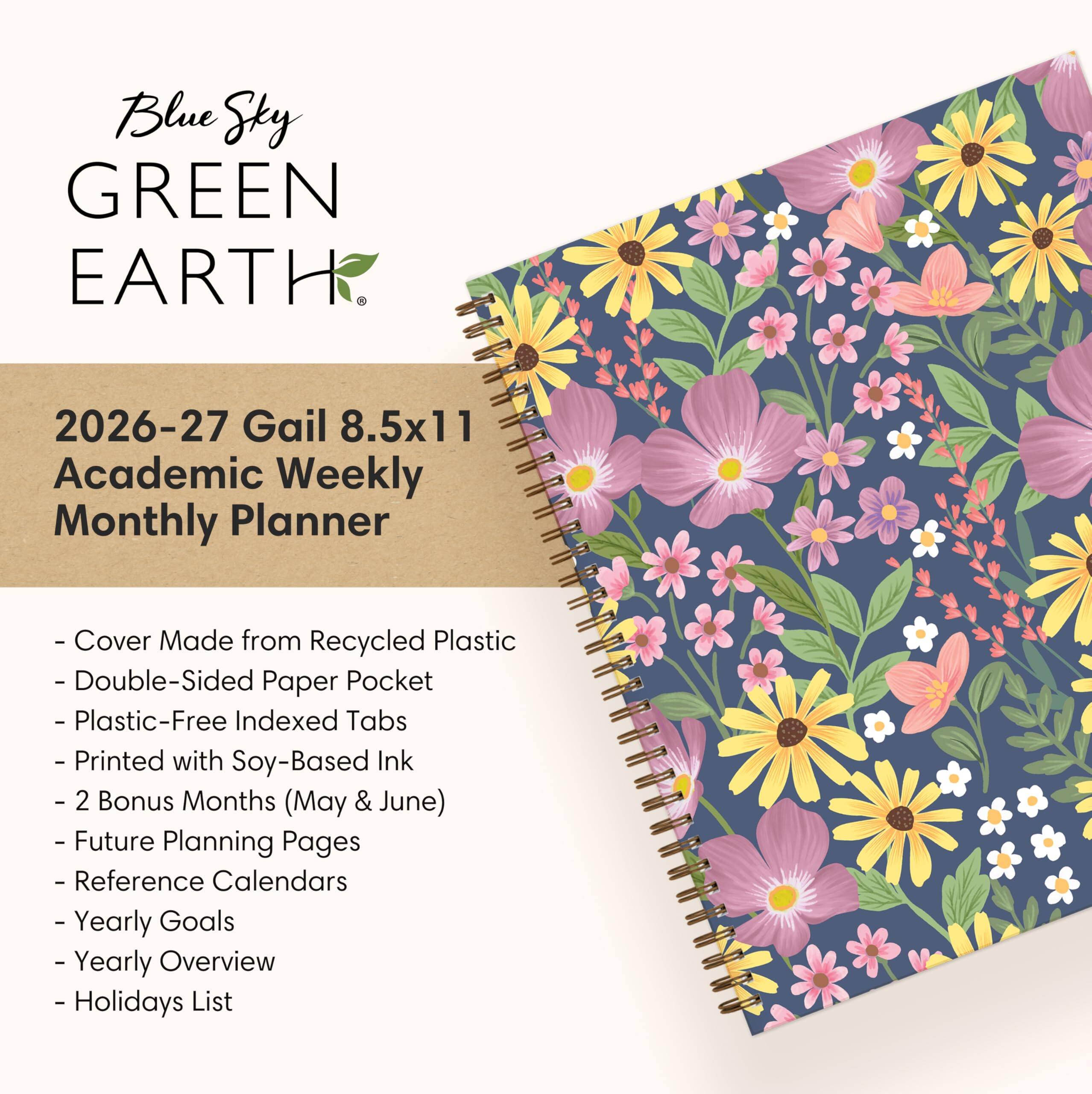 Blue Sky GREEN EARTH

2026-27 Gail 8.5x11 Academic Weekly Monthly Planner

- Cover Made from Recycled Plastic
- Double-Sided Paper Pocket
- Plastic-Free Indexed Tabs
- Printed with Soy-Based Ink
- 2 Bonus Months (May & June)
- Future Planning Pages
- Reference Calendars
- Yearly Goals
- Yearly Overview
- Holidays List