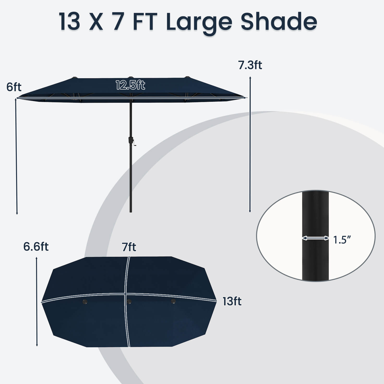13 X 7 FT Large Shade:

* 7.3ft: 7.3 feet
* 6ft: 6 feet
* 12.5ft: 12.5 feet
* 6.6ft: 6.6 feet
* 7ft: 7 feet
* 1.5": 1.5 inches
* 13ft: 13 feet